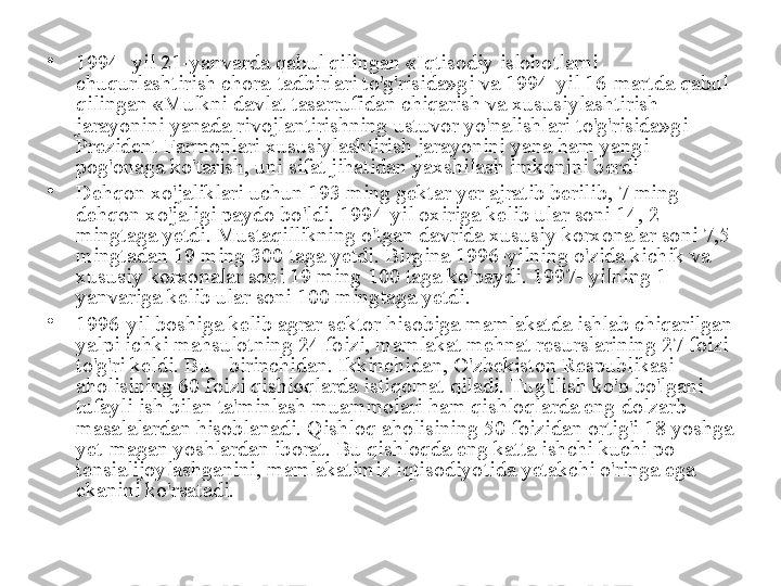 •
1994- yil 21-yanvarda qabul qilingan «Iqtisodiy islohotlarni 
chuqurlashtirish chora-tadbirlari to'g'risida»gi va 1994-yil 16-martda qabul 
qilingan «Mulkni davlat tasarrufidan chiqarish va xususiylashtirish 
jarayonini yanada rivojlantirishning ustuvor yo'nalishlari to'g'risida»gi 
Prezident Farmonlari xususiylashtirish jarayonini yana ham yangi 
pog'onaga ko'tarish, uni sifat jihatidan yaxshilash imkonini berdi
•
Dehqon xo'jaliklari uchun 193 ming gektar yer ajratib berilib, 7 ming 
dehqon xo'jaligi paydo bo'ldi. 1994-yil oxiriga kelib ular soni 14, 2 
mingtaga yetdi. Mustaqillikning o'tgan davrida xususiy korxonalar soni 7,5 
mingtadan 19 ming 300 taga yetdi. Birgina 1996-yilning o'zida kichik va 
xususiy korxonalar soni 19 ming 100 taga ko'paydi.  1997- yilning 1- 
yanvariga kelib ular soni 100 mingtaga yetdi.
•
1996-yil boshiga kelib agrar sektor hisobiga mamlakatda ishlab chiqarilgan 
yalpi ichki mahsulotning 24 foizi, mamlakat mehnat resurslarining 27 foizi 
to'g'ri keldi. Bu - birinchidan. Ikkinchidan, O'zbekiston Respublikasi 
aholisining 60 foizi qishloqlarda istiqomat qiladi. Tug'ilish ko'p bo'lgani 
tufayli ish bilan ta'minlash muammolari ham qishloqlarda eng dolzarb 
masalalardan hisoblanadi. Qishloq aholisining 50 foizidan ortig'i 18 yoshga 
yet-magan yoshlardan iborat. Bu qishloqda eng katta ishchi kuchi po-
tensialijoylashganini, mamlakatimiz iqtisodiyotida yetakchi o'ringa ega 
ekanini ko'rsatadi. 