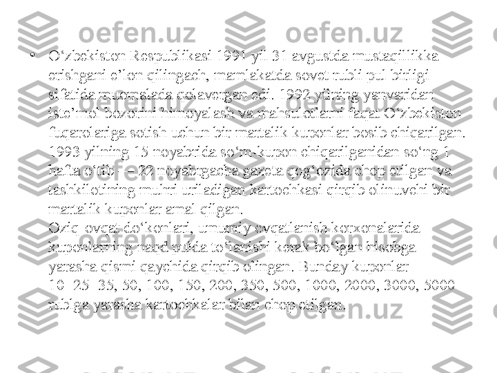 •
O‘zbekiston Respublikasi 1991 yil 31 avgustda mustaqillikka 
erishgani e’lon qilingach, mamlakatda sovet rubli pul birligi 
sifatida muomalada qolavergan edi. 1992 yilning yanvaridan 
iste’mol bozorini himoyalash va mahsulotlarni faqat O‘zbekiston 
fuqarolariga sotish uchun bir martalik kuponlar bosib chiqarilgan. 
1993 yilning 15 noyabrida so‘m-kupon chiqarilganidan so‘ng 1 
hafta o‘tib — 22 noyabrgacha gazeta qog‘ozida chop etilgan va 
tashkilotining muhri uriladigan kartochkasi qirqib olinuvchi bir 
martalik kuponlar amal qilgan. 
Oziq-ovqat do‘konlari, umumiy ovqatlanish korxonalarida 
kuponlarning naqd pulda to‘lanishi kerak bo‘lgan hisobga 
yarasha qismi qaychida qirqib olingan. Bunday kuponlar 
10+25=35, 50, 100, 150, 200, 350, 500, 1000, 2000, 3000, 5000 
rublga yarasha kartochkalar bilan chop etilgan. 