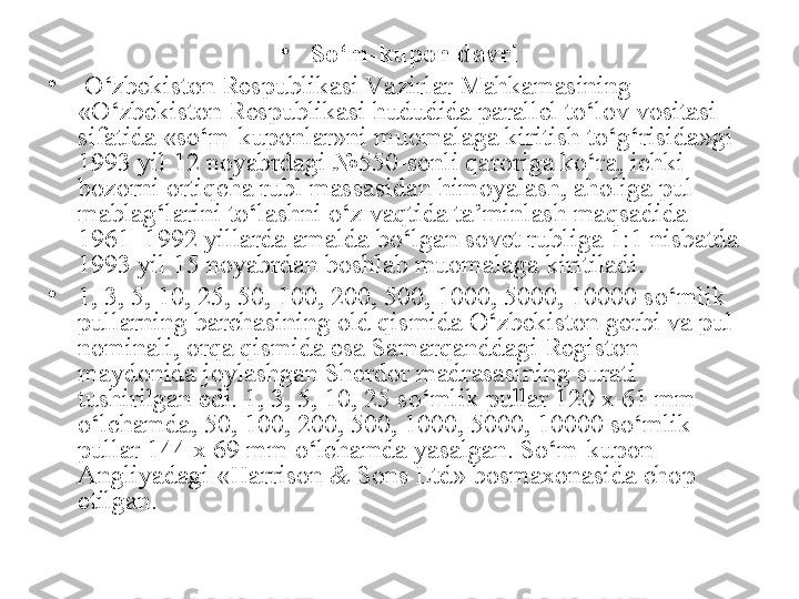 •
So‘m-kupon davri
•
  O‘zbekiston Respublikasi Va zirlar Mahkamasining 
«O‘zbekiston Respublikasi hududida parallel to‘lov vositasi 
sifatida «so‘m-kuponlar»ni muomalaga kiritish to‘g‘risida»gi 
1993 yil 12 noyabrdagi №550-sonli qaroriga ko‘ra, ichki 
bozorni ortiqcha rubl massasidan himoyalash, aholiga pul 
mablag‘larini to‘lashni o‘z vaqtida ta’minlash maqsadida 
1961–1992 yillarda amalda bo‘lgan sovet rubliga 1:1 nisbatda 
1993 yil 15 noyabrdan boshlab muomalaga kiritiladi.
•
1, 3, 5, 10, 25, 50, 100, 200, 500, 1000, 5000, 10000 so‘mlik 
pullarning barchasining old qismida O‘zbekiston gerbi va pul 
nominali, orqa qismida esa Samarqanddagi Registon 
maydonida joylashgan Sherdor madrasasining surati 
tushirilgan edi. 1, 3, 5, 10, 25 so‘mlik pullar 120 x 61 mm 
o‘lchamda, 50, 100, 200, 500, 1000, 5000, 10000 so‘mlik 
pullar 144 x 69 mm o‘lchamda yasalgan. So‘m-kupon 
Angliyadagi «Harrison & Sons Ltd» bosmaxonasida chop 
etilgan. 