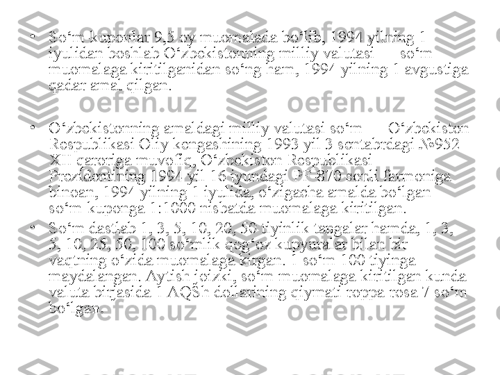 •
So‘m-kuponlar 9,5 oy muomalada bo‘lib, 1994 yilning 1 
iyulidan boshlab O‘zbekistonning milliy valutasi — so‘m 
muomalaga kiritilganidan so‘ng ham, 1994 yilning 1 avgustiga 
qadar amal qilgan.
•
O‘zbekistonning amaldagi milliy valutasi so‘m — O‘zbekiston 
Respublikasi Oliy kengashining 1993 yil 3 sentabrdagi №952-
XII qaroriga muvofiq, O‘zbekiston Respublikasi 
Prezidentining 1994 yil 16 iyundagi PF-870 sonli farmoniga 
binoan, 1994 yilning 1 iyulida, o‘zigacha amalda bo‘lgan 
so‘m-kuponga 1:1000 nisbatda muomalaga kiritilgan. 
•
So‘m dastlab 1, 3, 5, 10, 20, 50 tiyinlik tangalar hamda, 1, 3, 
5, 10, 25, 50, 100 so‘mlik qog‘oz kupyuralar bilan bir 
vaqtning o‘zida muomalaga kirgan. 1 so‘m 100 tiyinga 
maydalangan. Aytish joizki, so‘m muomalaga kiritilgan kunda 
valuta birjasida 1 AQSh dollarining qiymati roppa-rosa 7 so‘m 
bo‘lgan .
  