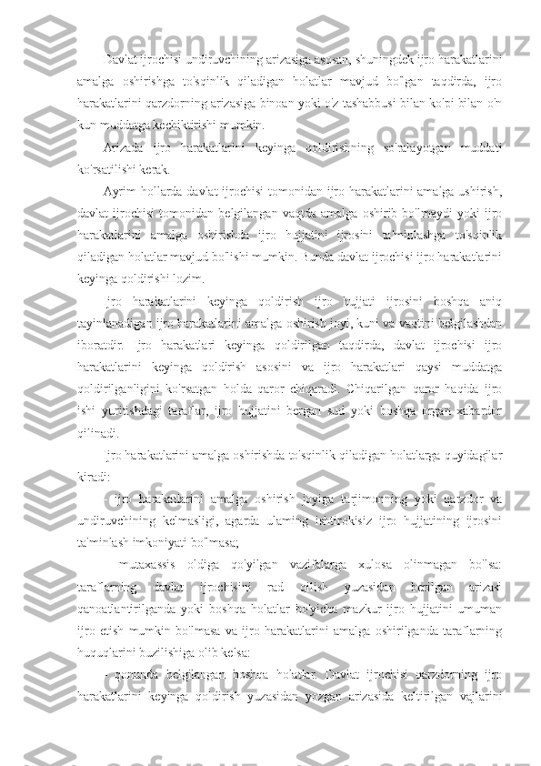 Davlat ijrochisi undiruvchining arizasiga asosan, shuningdek ijro harakatlarini
amalga   oshirishga   to'sqinlik   qiladigan   holatlar   mavjud   bo'lgan   taqdirda,   ijro
harakatlarini qarzdorning arizasiga binoan yoki o'z tashabbusi bilan ko'pi bilan o'n
kun muddatga kechiktirishi mumkin.
Arizada   ijro   harakatlarini   keyinga   qoldirishning   so'ralayotgan   muddati
ko'rsatilishi kerak.
Ayrim  hollarda davlat  ijrochisi  tomonidan ijro harakatlarini amalga ushirish,
davlat   ijrochisi   tomonidan   belgilangan   vaqtda   amalga   oshirib   bo'lmaydi   yoki   ijro
harakatlarini   amalga   oshirishda   ijro   hujjatini   ijrosini   ta'minlashga   to'sqinlik
qiladigan holatlar mavjud bo'lishi mumkin. Bunda davlat ijrochisi ijro harakatlarini
keyinga qoldirishi lozim.
Ijro   harakatlarini   keyinga   qoldirish   ijro   hujjati   ijrosini   boshqa   aniq
tayinlanadigan ijro harakatlarini amalga oshirish joyi, kuni va vaqtini belgilashdan
iboratdir.   Ijro   harakatlari   keyinga   qoldirilgan   taqdirda,   davlat   ijrochisi   ijro
harakatlarini   keyinga   qoldirish   asosini   va   ijro   harakatlari   qaysi   muddatga
qoldirilganligini   ko'rsatgan   holda   qaror   chiqaradi.   Chiqarilgan   qaror   haqida   ijro
ishi   yuritishdagi   taraflar,   ijro   hujjatini   bergan   sud   yoki   boshqa   organ   xabardor
qilinadi.
Ijro harakatlarini amalga oshirishda to'sqinlik qiladigan holatlarga quyidagilar
kiradi:
-   ijro   harakatlarini   amalga   oshirish   joyiga   tarjimonning   yoki   qarzdor   va
undiruvchining   kelmasligi,   agarda   ulaming   ishtirokisiz   ijro   hujjatining   ijrosini
ta'minlash imkoniyati bo'lmasa;
-   mutaxassis   oldiga   qo'yilgan   vazifalarga   xulosa   olinmagan   bo'lsa:
taraflarning   davlat   ijrochisini   rad   qilish   yuzasidan   berilgan   arizasi
qanoatlantirilganda   yoki   boshqa   holatlar   bo'yicha   mazkur   ijro   hujjatini   umuman
ijro   etish   mumkin   bo'lmasa   va   ijro   harakatlarini   amalga   oshirilganda   taraflarning
huquqlarini buzilishiga olib kelsa:
-   qonunda   belgilangan   boshqa   holatlar.   Davlat   ijrochisi   qarzdorning   ijro
harakatlarini   keyinga   qoldirish   yuzasidan   yozgan   arizasida   keltirilgan   vajlarini 