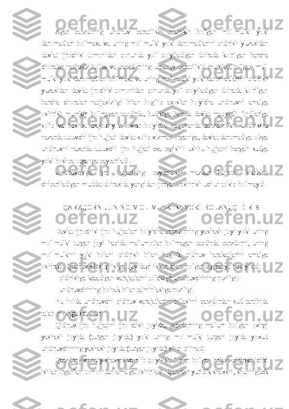 Agar   qarzdoring   undiruv   qaratilishi   mumkin   bo'lgan   mol-mulki   yoki
daromadlari   bo'lmasa   va   uning   mol-mulki   yoki   daromadlarini   qidirish   yuzasidan
davlat   ijrochisi   tomonidan   qonunda   yo'l   qo'yiladigan   doirada   ko'rilgan   barcha
choralar   natijasiz   bo'lsa   va   qarzdorning   undiruv   qaratilishi   mumkin   bo'lgan   mol-
mulki yoki daromadlari bo'lmasa va uning mol-mulki yoki daromadlarini qidirish
yuzasidan   davlat   ijrochisi   tomonidan   qonunda   yo'l   qo'yiladigan   doirada   ko'rilgan
barcha   choralar   natijasizligi   bilan   bog'liq   asoslar   bo'yicha   undiruvni   amalga
oshirish   mumkin   bo'lmagan   taqdirda,   budjetga   hamda   davlat   maqsadli   fondlariga
soliq   va   boshqa   majburiy   to'lovlar   bo'yicha   boqimanda   qarzdorlikni   undirishni
nazarda tutuvchi ijro hujjati davlat soliq xizmati organiga, davlat daromadiga o'zga
undiruvni   nazarda   tutuvchi   ijro   hujjati   esa   tegishli   ushbu   hujjatni   bergan   sudga
yoki boshqa organga qaytariladi.
Undiruvchiga   ijro   hujjatining   qaytarilishi   mazkur   hujjatni   hisoblab
chiqariladigan muddat doirasida yangidan ijroga topshirish uchun to'siq bo'lmaydi.
  QARZDORNI. UNING MOL-MULKINI YOKI BOLANI QIDIRISH
Davlat   ijrochisi   ijro   hujjatlari   bo'yicha   qarzdorning   yashash   joyi   yoki   uning
mol-mulki   turgan   joyi   haqida   ma'lumotlar   bo'lmagan   taqdirda   qarzdorni,   uning
mol-mulkini   yoki   bolani   qidirish   bilan   bog'lik   qidiruv   harakatlarini   amalga
oshiradi. Qidiruv e'lon qilishga quyidagi ikkita shart bo'lgandagina yo'l qo'yiladi: 
- qidirishga ketadigan xarajatlarni to'lashga undiruvchining roziligi:
- undiruvchining bo'nak bilan ta'minlashga roziligi. 
Bu   holda   undiruvchi   qidiruv   xarajatlarini   to'lashni   qarzdordan   sud   tartibida
talab qilishga haqlidir.
Qidiruv   ijro   hujjatini   ijro   etish   joyida,   qarzdorning   ma'lum   bo'lgan   oxirgi
yashash   joyida   (turgan   joyida)   yoki   uning   mol-mulki   turgan   joyida   yoxud
undiruvchining yashash joyida (turgan joyida) e'lon qilinadi.
Qarzdor jismoniy shaxsni va olib qo'yilishi lozim bo'lgan bolani qidirish ichki
ishlar organlari tomonidan amalga oshiriladi. Qarzdor yuridik shaxsni, shuningdek 