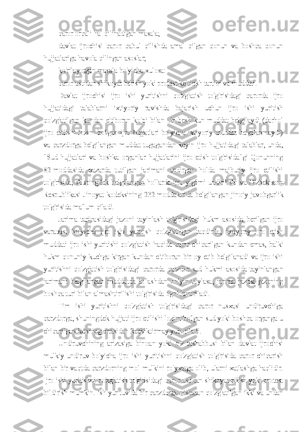 qaror orqali hal qilinadigan masala;
davlat   ijrochisi   qaror   qabul   qilishda   amal   qilgan   qonun   va   boshqa   qonun
hujjatlariga havola qilingan asoslar; 
ko'rilayotgan masala bo'yicha xulosa:
qaror ustidan shikoyat berish yoki protest keltirish tartibi va muddati.
Davlat   ijrochisi   ijro   ishi   yuritishni   qo'zg'atish   to'g'risidagi   qarorda   ijro
hujjatidagi   talablarni   ixtiyoriy   ravishda   bajarish   uchun   ijro   ishi   yuritish
qo'zg'atilgan   kundan   e'tiboran  ko'pi   bilan  o'n   besh   kun   muddat   belgilaydi   (darhol
ijro   etilishi   lozim   bo'lgan   ijro   hujjatlari   bo'yicha   ixtiyoriy  muddat   belgilanmaydi)
va qarzdorga belgilangan muddat tugagandan keyin ijro hujjatidagi talablar, unda,
"Sud   hujjatlari   va   boshka   organlar   hujjatlarini   ijro   etish   to'g'risida"gi   Qonunning
82-moddasida   nazarda   tutilgan   jarimani   undirgan   holda   majburiy   ijro   etilishi
to'g'risida, shuningdek belgilangan hollarda ijro yig'imi undirilishi  va O'zbekiston
Respublikasi  Jinoyat  kodeksining 232-moddalarida belgilangan jinoiy javobgarlik
to'g'risida ma'lum qiladi.
Jarima   tariqasidagi   jazoni   tayinlash   to'g'risidagi   hukm   asosida   berilgan   ijro
varaqasi   bo'yicha   ijro   ishi   yuritish   qo'zg'atilgan   taqdirda,   ixtiyoriy   ijro   etish
muddati ijro ishi yuritishi qo'zg'atish haqida qaror chiqarilgan kundan emas, balki
hukm qonuniy kuchga kirgan kundan e'tiboran bir  oy etib belgilanadi va ijro ishi
yuritishni   qo'zg'atish   to'g'risidagi   qarorda   qarzdor   sud   hukmi   asosida   tayinlangan
jarimani   belgilangan   muddatda   to'lashdan   bo'yin   toylasa,   jarima   jazosi   jazoning
boshqa turi bilan almashtirilishi to'g'risida ogohlantiriladi.
Tim   ishi   yuritishni   qo'zg'atish   to'g'risidagi   qaror   nusxasi   undiruvchiga
qarzdorga, shuningdek hujjati ijro etilishi lozim bo'lgan sud yoki boshqa organga u
chiqarilgan kunning ertasidan kechiktirmay yuboriladi.
Undiruvchining   arizasiga   binoan   yoki   o'z   tashabbusi   bilan   davlat   ijrochisi
mulkiy   undiruv   bo'yicha   ijro   ishi   yuritishni   qo'zg'atish   to'g'risida   qaror   chiqarish
bilan bir vaqtda qarzdorning mol-mulkini ro'yxatga olib, ularni xatlashga haqlidir.
Ijro ishi yuritishni qo'zg'atish to'g'risidagi qaror ustidan shikoyat qilish yoki protest
bildirish mumkin. Ish yurituvida bir qarzdorga nisbatan qo'zg'atilgan ikki va undan 