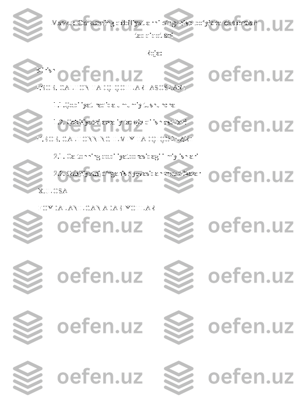 Mavzu: Galtonning qobiliyatlarni o rganish bo yicha ekspertlarʻ ʻ
tadqiqotlari
Reja:
Kirish 
I.BOB. GALTON TADQIQOTLARI ASOSLARI
           1.1.Qobiliyat haqida umumiy tushuncha 
          1.2. Qobiliyatni amaliy tadqiq qilish usullari 
II.BOB. GALTONNING ILMIY TADQIQOTLARI 
           2.1. Galtonning qobiliyatborasidagi ilmiy ishlari      
          2.2. Qobiliyatni o rganish yuzasidan metodikalar	
ʻ
 XULOSA
 FOYDALANILGAN ADABIYOTLAR
                                                              