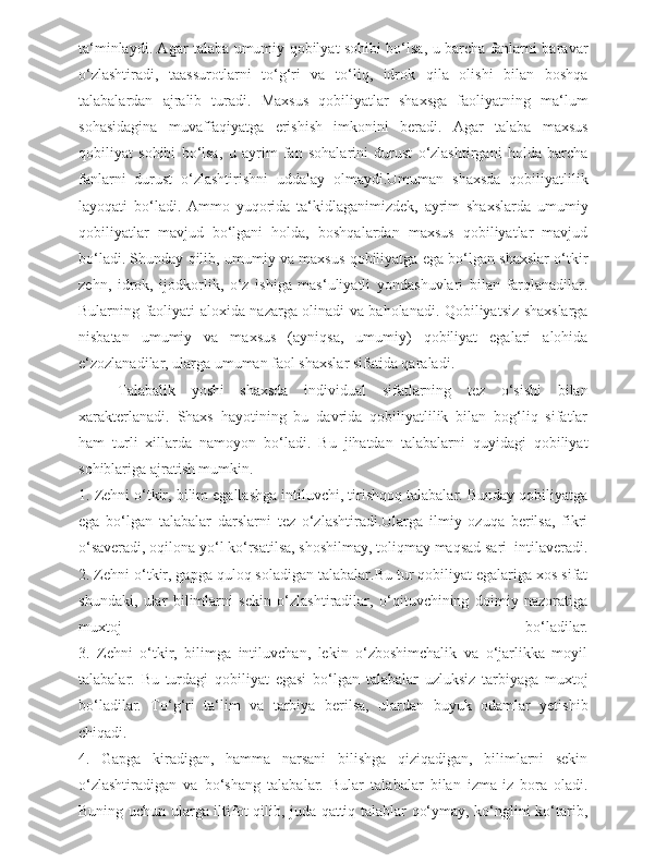 ta‘minlaydi. Agar talaba umumiy qobilyat sohibi bo‘lsa, u barcha fanlarni baravar
o‘zlashtiradi,   taassurotlarni   to‘g‘ri   va   to‘liq,   idrok   qila   olishi   bilan   boshqa
talabalardan   ajralib   turadi.   Maxsus   qobiliyatlar   shaxsga   faoliyatning   ma‘lum
sohasidagina   muvaffaqiyatga   erishish   imkonini   beradi.   Agar   talaba   maxsus
qobiliyat   sohibi   bo‘lsa,   u   ayrim   fan   sohalarini   durust   o‘zlashtirgani   holda   barcha
fanlarni   durust   o‘zlashtirishni   uddalay   olmaydi.Umuman   shaxsda   qobiliyatlilik
layoqati   bo‘ladi.   Ammo   yuqorida   ta‘kidlaganimizdek,   ayrim   shaxslarda   umumiy
qobiliyatlar   mavjud   bo‘lgani   holda,   boshqalardan   maxsus   qobiliyatlar   mavjud
bo‘ladi. Shunday qilib, umumiy va maxsus qobiliyatga ega bo‘lgan shaxslar o‘tkir
zehn,   idrok,   ijodkorlik,   o‘z   ishiga   mas‘uliyatli   yondashuvlari   bilan   farqlanadilar.
Bularning faoliyati aloxida nazarga olinadi va baholanadi. Qobiliyatsiz shaxslarga
nisbatan   umumiy   va   maxsus   (ayniqsa,   umumiy)   qobiliyat   egalari   alohida
e‘zozlanadilar, ularga umuman faol shaxslar sifatida qaraladi.
Talabalik   yoshi   shaxsda   individual   sifatlarning   tez   o‘sishi   bilan
xarakterlanadi.   Shaxs   hayotining   bu   davrida   qobiliyatlilik   bilan   bog‘liq   sifatlar
ham   turli   xillarda   namoyon   bo‘ladi.   Bu   jihatdan   talabalarni   quyidagi   qobiliyat
sohiblariga ajratish mumkin. 
1. Zehni o‘tkir, bilim egallashga intiluvchi, tirishqoq talabalar. Bunday qobiliyatga
ega   bo‘lgan   talabalar   darslarni   tez   o‘zlashtiradi.Ularga   ilmiy   ozuqa   berilsa,   fikri
o‘saveradi, oqilona yo‘l ko‘rsatilsa, shoshilmay, toliqmay maqsad sari  intilaveradi.
2. Zehni o‘tkir, gapga quloq soladigan talabalar.Bu tur qobiliyat egalariga xos sifat
shundaki,   ular   bilimlarni   sekin   o‘zlashtiradilar,   o‘qituvchining   doimiy   nazoratiga
muxtoj   bo‘ladilar.
3.   Zehni   o‘tkir,   bilimga   intiluvchan,   lekin   o‘zboshimchalik   va   o‘jarlikka   moyil
talabalar.   Bu   turdagi   qobiliyat   egasi   bo‘lgan   talabalar   uzluksiz   tarbiyaga   muxtoj
bo‘ladilar.   To‘g‘ri   ta‘lim   va   tarbiya   berilsa,   ulardan   buyuk   odamlar   yetishib
chiqadi.
4.   Gapga   kiradigan,   hamma   narsani   bilishga   qiziqadigan,   bilimlarni   sekin
o‘zlashtiradigan   va   bo‘shang   talabalar.   Bular   talabalar   bilan   izma-iz   bora   oladi.
Buning uchun ularga iltifot qilib, juda qattiq talablar qo‘ymay, ko‘nglini ko‘tarib, 