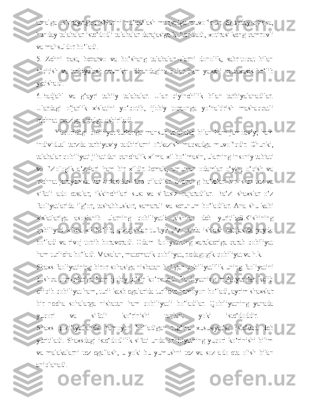 amalga  oshirayotgan ishlarini   ma‘qullash  maqsadga   muvofiqdir. Shunday  qilinsa,
bunday talabalar iste‘dodli talabalar darajasiga ko‘tarliladi, xotirasi keng qamrovli
va mahsuldor bo‘ladi.
5.   Zehni   past,   beparvo   va   bo‘shang   talabalar.Ularni   donolik,   sabr-toqat   bilan
o‘qitish   va   tarbiyalash   mumkin.   Shundagina   bular   ham   yaxshi   mutaxasis   bo‘lib
yetishadi.
6.Badjahl   va   g‘ayri   tabiiy   talabalar.   Ular   qiyinchilik   bilan   tarbiyalanadilar.
Ulardagi   o‘jarlik   xislatini   yo‘qotib,   ijobiy   tomonga   yo‘naltirish   mashaqqatli
mehnat evaziga amalga oshiriladi.
  Yuqoridagi   qobiliyat   turlariga   mansub   talabalar   bilan   ham   jamoaviy,   ham
individual   tarzda   tarbiyaviy   tadbirlarni   o‘tkazish   maqsadga   muvofiqdir.   Chunki,
talabalar qobiliyati jihatidan qanchalik xilma-xil bo‘lmasin, ularning insoniy tabiati
va   fiziologik   a‘zolari   ham   bir   xildir.Demak,   umuman   odamlar   o‘yin,   o‘qish   va
mehnat   jarayonida   bir-birlaridan   farq   qiladilar.   Ularning   ba‘zilari   bir   ishni   tez   va
sifatli   ado   etsalar,   ikkinchilari   sust   va   sifatsiz   bajaradilar.   Ba‘zi   shaxslar   o‘z
faoliyatlarida   ilg‘or,   tashabbuskor,   samarali   va   serunum   bo‘ladilar.   Ana   shu   kabi
xislatlariga   asoslanib   ularning   qobiliyatli   kishilar   deb   yuritiladi.Kishining
qobiliyati   xilma-xil   bo‘lib,   qiziqishlar   tufayli   o‘z   ustida   ishlash   natijasida   paydo
bo‘ladi   va   rivoj   topib   boraveradi.   Odam   faoliyatining   xarakteriga   qarab   qobiliyat
ham turlicha bo‘ladi. Masalan, matematik qobiliyat, pedagogik qobiliyat va h.k.
Shaxs faoliyatining biror sohasiga nisbatan bo‘lgan qobiliyatlilik uning faoliyatini
boshqa   tomonlariga   ham   ijobiy   ta‘sir   ko‘rsatadi.   Faoliyatning   mohityatidan   kelib
chiqib qobiliyat ham, turli kasb egalarida turlicha namoyon bo‘ladi, ayrim shaxslar
bir   necha   sohalarga   nisbatan   ham   qobiliyatli   bo‘ladilar.   Qobiliyatning   yanada
yuqori   va   sifatli   ko‘rinishi   tanlant   yoki   iste‘doddir.  
Shaxs   qobiliyatlarida   namoyon   bo‘ladigan   tug‘ma   xususiyatlar   iste‘dod   deb
yuritiladi. Shaxsdagi  iste‘dodlilik sifati unda qobiliyatning yuqori ko‘rinishi bilim
va   malakalarni   tez   egallash,   u   yoki   bu   yumushni   tez   va   soz   ado   eta   olish   bilan
aniqlanadi.  