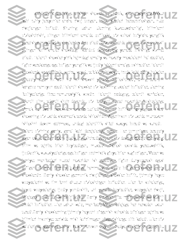 Iste‘dodlilik   darajasiga   erishgan   shaxsda   aql,   idrok,   xotira,   xayol,   tafakkur
kabi   ruhiy   jarayonlar   ancha   rivoj   topgan,   iroda   sifatlari   barqarorlashgan,   nutq
rivojlangan   bo‘ladi.   Shuning   uchun   ularning   kuzatuvchanligi,   bilimlarni
o‘zlashtirishi,   olingan   bilimlarni   amalda   qo‘llashi,   o‘z   sohasi   bo‘yicha   yangilik
yaratishga moyilligi boshqalardan farq qiladi. O‘z navbatida olingan bilim va hosil
qilingan   ko‘nikmalar   shaxsdagi   iste‘dod   darajasining   yanada   o‘sishiga   xizmat
qiladi. Talantli shaxslar yirik hajmdagi amaliy va nazariy masalalarni hal etadilar,
ilg‘or xarakterga ega bo‘lgan yangilik va ijodiy ishlarni amalga oshiradilar.Talantli
shaxslarda   sezgi,   idrok,  xotira,   xayol,  tafakkur,  hissiyot,   iroda   kabi   ruhiy  holatlar
taraqqiy   etgan   bo‘ladi.   Bu   hol   shaxsni   yanada   faollashtiradi,   uning   talantini
kengroq namoyon etadi.Talantli shaxslar o‘z kasbining ustalari bo‘ladilar, ularning
faoliyatlariga   ibrat-namunaviylik   xosdir.   Talantli   pedagog,   talantli   san‘atkor,
talantli   olim,   talantli   shoir   deganda,   o‘z   faoliyati   nuqtai   nazaridan   boshqalarga
o‘rnak   bo‘luvchi   oshaxslar   nazarda   tutiladi.   Talantli   bo‘lishning   yagona   sharti
shaxsning o‘z ustida sistematik tarzda ishlashidir. Agar inson o‘z ustida muntazam
ishlashni   davom   ettirmasa,   undagi   talantlilik   sifati   susaya   boradi   va   sunadi.  
Talant   o‘zining   geniy,   genal   kabi   darajalariga   egadir.   Har   tomonlama   taraqqiy
etgan avlodlar tajribasini ijodiy o‘zlashtiradigan, uni o‘z davriga tadbiq etib yangi
bilim   va   tajriba   bilan   boyitadigan,   mustaqil   fikrlash   asosida   yaratuvchilik,
ijodkorlik, xususiyatlariga ega bo‘lgan optimistik g‘oya bilan sug‘orilgan, Vatan va
jamiyat   manfaatlari   nuqtai   nazaridan   ish   tutadigan   ilg‘or   dunyoqarash   egasi
bo‘lgan   o‘zining   ijtimoiy   burchiga   hamma   vaqt   sodiq   bo‘lgan   shaxslar   geniy
shaxslardir.   Geniy   shaxslar   garmonik   rivojlangan   shaxslar   bo‘lib,   ijtimoiy   hayot
voqyealarini   va   ilm-fanni   chuqur   o‘zlashtirgan   bo‘ladilar.   Ular   fan   sohalariga,
hayot   voqyealariga   ijodiy   yondoshib,   uni   yanada   boyitadilar,   voqyealar   rivoji,
kelajagani   oldindan   ko‘ra   biladilar.   Geniy   shaxslar   o‘ta   mehnatsevar   va   kuchli
irodali   bo‘ladilar.   Ular   uchun   xalq,   manfaati,   Vatan   kelajaga   har   narsadan   ustun
turadi.Geniy shaxslarning ijtimoiy hayotni o‘rganish sohasida to‘plagan tajriba va
bilimlari   insoniyat   tarixida   misli   ko‘rilmagan   o‘zgarishlarga   olib   keladi.   Ular   o‘z
xalqlari   va   vatanlari   uchun   baxtli   farovon   hayotni   hadya   etish   bilan   birga   bu 