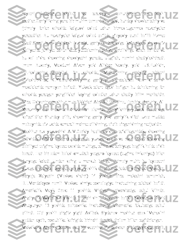 hayotni   kelajagi,   istiqboli   va   taraqqiyot   qonunlarini   ham   kashf
etadilar.Geniylikning yana bir muhim tomoni shundaki, bunday shaxslar tabiiy va
ijtimoiy   fanlar   sohasida   kelguvsi   avlod   uchun   bitmas-tuganmas   nazariyalar
yaratadilar.   Bu   nazariyalar   kelgusi   avlod   qo‘lida   g‘oyaviy   qurol   bo‘lib   hizmat
qiladi.Shuni   ham   ta‘kidlash   lozimki,   geniylik   darajasiga   ko‘tarilgan   shaxs   o‘z
faoliyatida   jamiyat   uchun   katta   yutuqlarning   qo‘lga   kiritilishiga   sabab   bo‘ladi   va
bu   xol   o‘sha   shaxsning   shaxsiyatini   yanada,   ulug‘lab,   nomini   abadiylashtiradi.
Imom   Buxoriy,   Maxdumi   A‘zam   yoki   Alisher   Navoiy.   yoki   L.S.Pushkin,
I.P.Pavlovning   geniyligi   fan   sohasida,   Michurinning   geniyligi   tabiatni
o‘zlashtirishda,   K.Ye.Sialkovskiyning   geniyligi   planetalararo   kosmik   uchish
masalalarida   namoyon   bo‘ladi.   Yuksak   talant   egasi   bo‘lgan   bu   daholarning   fan
sohasida   yaratgan   yangiliklari   keyingi   avlodlar   uchun   abadiy   bilim   manbaidir.
O‘rta Osiyoning mashhur mutafakkirlari Abu Ali ibn Sino, Forobiy, Beruniy, Al-
Xorazmiy   kabi   mashhur   olimlar   fan   olamida   geniylikning   yuksak   chuqqisiga
ko‘tarildilar   Shunday   qilib,   shaxsning   geniy   yoki   geniylik   sifati   uzoq   muddat
moboynida o‘z ustida samarali mehnat qilishning, o‘qib-o‘rganishning natijasidir.
Mashhur   rus   yozuvchisi   A.M.Gorkiy   haqli   ravishda   ta‘killaganidek,   shaxsning
individual   sifatlari   mehnat   jarayonida   yuzaga   keladi   va   rivoj   topadi.Shaxsning
qobiliyati to‘g‘ma layoqat asosida muhitga, ta‘lim va tarbiyaga bog‘lik holda o‘sib
boradi.   Har   bir   odam   bolasi   «mudrab   yotgan»   layoqat   (tug‘ma   imkoniyat)   bilan
dunyoga   keladi.   Undan   so‘ng   u   mansub   bo‘lgan   ijtimoiy   muhit   bu   layoqatni
yuzaga chiqaradi. Layoqat ayniqsa, yoshlik chog‘larida jadal rivojlanadi. Masalan,
Seryoja   Xalyapin   (Moskva   shahri)   14   yoshida   o‘rta   maktabni   tamomlab,
D.I.Mendeleyev   nomli   Moskva   ximiya-texnologiya   institutining   talabasi   bo‘ldi.
Amerikalik   Mayk   Grost   11   yoshida   Michgan   universitetiga   qabul   kilindp.
Angliyalik Maybelle   4 yoshida  birinchi  sinf   o‘quvchisn  bo‘ldi. Yerevanlik  David
Arutyunyan   12   yoshida   politexnika   institutining   kibernetika   fakultetiga   qabul
qilindi.   Olti   yoshli   qirg‘iz   yigiti   Asilbek   Siydanov   mashhur   epos-"Manas"ni
yoddan   aytib,   respublika   ko‘rigida   birinchi   darajali   diplom   billan   tag‘dirlangan.  
Meksikalik   Antonio   Xaures   esa,   bir   vaqtning   o‘zida   ispan   tilida   gaplashib   turib, 