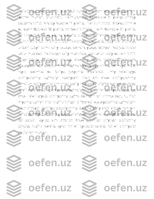 ingliz tilidagi tekstni bemalol yoza oladi.Bunday misollarni kattalar hayotidan ham
keltirish   mumkin.   Chunonchi,   Toshmuhammad   Sarimsoqov   30   yoshga   to‘lmay
akademik bo‘ldi. Nikolay Nazarov 14 yoshida ToshDUni bitirdi. Shavkat Olimov
va   Raxim   Xaitovlar   25   yoshida   professor   bo‘lishdi.   Ilxom   Mamedov   20   yoshida
fan nomzodi  bo‘ldi  va x.k. Bu  kabi  o‘ta qobiliyatli  bo‘lishning  poydevori  oilaviy
muhit hisoblanadi. Oila muhiti ularni qiziqtirgan narsa ustida jiddiy bosh qotirishga
undashi   tufayli   doimo   aqliy   ozuqaga   tashnalik   yuzaga   keltirgan.   Natijada   bolalar
uchun   murakkab   hisoblangan   aqliy   mushohada   ular   uchun   oddiy   va   oson   bo‘lib
qolgan.Odatda   qobiliyatlar   insonga   shaxsning   barcha   individual   psixologik
xususiyatlari kabi tabiat tomonidan tug‘ma ravishda tayyor holda berilmaydi. Balki
hayot   davomida   va   faoliyat   jarayonida   shakllanadi.   Ilmiy   psixologiya
qobiliyatlarning   tug‘maligi   nazariyasini   inkor   etib   shaxs   qobiliyatlarining
noma'lum   tabiiy   omillar   tomonidan   azaliy   belgilanishi   to‘g‘risidagi   tasavvurlarga
qarshi   zarba   beradi.   Qobiliyatning   tug‘maligini   inkor   qilish   absolyut   tabiatga   ega
emas.   Psixologiyada   qobiliyatning   tug‘ma   ekanligini   tan   olinmas   ekan,   bu   bilan
miyaning tuzilishi bilan bog‘liq bo‘lgan differensial  xususiyatlarning tug‘maligini
inkor   qilmaydi. Qobiliyat   taraqqiyotining  dastlabki   tabiiy sharti   sifatida namoyon
bo‘ladigan miya tuzilishining sezgi a'zolariga va funksional xususiyatlariga layoqat
deb   ataladi.   Layoqat   ko‘p   qirralidir.   Shaxs   tomonidan   qo‘yilgan   talablarning
tabiatiga   bog‘liq   ravishda   aynan   bir   xil   layoqatlar   asosida   har   xil   qobiliyatlar
rivojlanishi mumkin. 