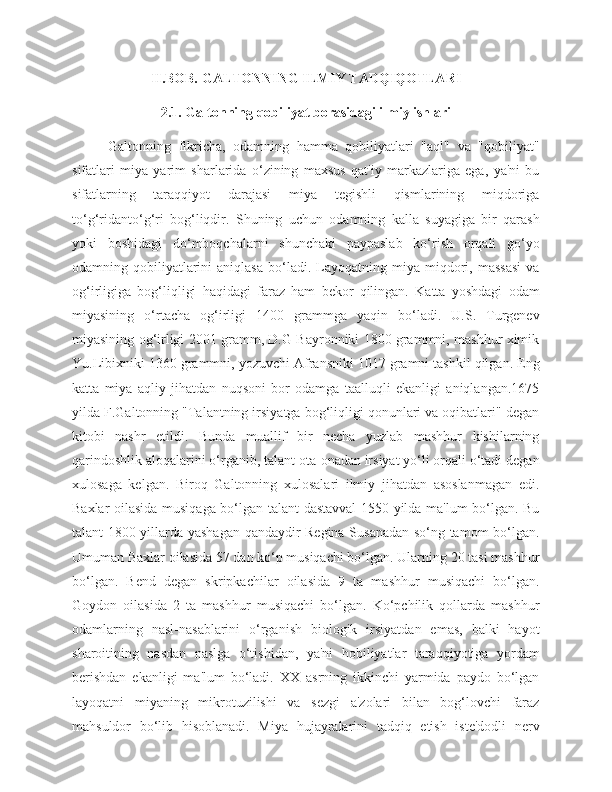 II.BOB. GALTONNING ILMIY TADQIQOTLARI
2.1. Galtonning qobiliyat borasidagi ilmiy ishlari
Galtonning   fikricha,   odamning   hamma   qobiliyatlari   "aql"   va   "qobiliyat"
sifatlari   miya   yarim   sharlarida   o‘zining   maxsus   qat'iy   markazlariga   ega,   ya'ni   bu
sifatlarning   taraqqiyot   darajasi   miya   tegishli   qismlarining   miqdoriga
to‘g‘ridanto‘g‘ri   bog‘liqdir.   Shuning   uchun   odamning   kalla   suyagiga   bir   qarash
yoki   boshidagi   do‘mboqchalarni   shunchaki   paypaslab   ko‘rish   orqali   go‘yo
odamning  qobiliyatlarini  aniqlasa   bo‘ladi.   Layoqatning  miya  miqdori,  massasi  va
og‘irligiga   bog‘liqligi   haqidagi   faraz   ham   bekor   qilingan.   Katta   yoshdagi   odam
miyasining   o‘rtacha   og‘irligi   1400   grammga   yaqin   bo‘ladi.   U.S.   Turgenev
miyasining og‘irligi 2001 gramm, D.G Bayronniki 1800 grammni, mashhur ximik
Yu.Libixniki 1360 grammni, yozuvchi Afransniki 1017 gramni tashkil qilgan. Eng
katta   miya   aqliy   jihatdan   nuqsoni   bor   odamga   taalluqli   ekanligi   aniqlangan.1675
yilda F.Galtonning "Talantning irsiyatga bog‘liqligi qonunlari va oqibatlari" degan
kitobi   nashr   etildi.   Bunda   muallif   bir   necha   yuzlab   mashhur   kishilarning
qarindoshlik aloqalarini o‘rganib, talant ota-onadan irsiyat yo‘li orqali o‘tadi degan
xulosaga   kelgan.   Biroq   Galtonning   xulosalari   ilmiy   jihatdan   asoslanmagan   edi.
Baxlar oilasida musiqaga bo‘lgan talant dastavval 1550 yilda ma'lum bo‘lgan. Bu
talant 1800 yillarda yashagan qandaydir Regina Susanadan so‘ng tamom bo‘lgan.
Umuman Baxlar oilasida 57 dan ko‘p musiqachi bo‘lgan. Ularning 20 tasi mashhur
bo‘lgan.   Bend   degan   skripkachilar   oilasida   9   ta   mashhur   musiqachi   bo‘lgan.
Goydon   oilasida   2   ta   mashhur   musiqachi   bo‘lgan.   Ko‘pchilik   qollarda   mashhur
odamlarning   nasl-nasablarini   o‘rganish   biologik   irsiyatdan   emas,   balki   hayot
sharoitining   nasdan   naslga   o‘tishidan,   ya'ni   hobiliyatlar   taraqqiyotiga   yordam
berishdan   ekanligi   ma'lum   bo‘ladi.   XX   asrning   ikkinchi   yarmida   paydo   bo‘lgan
layoqatni   miyaning   mikrotuzilishi   va   sezgi   a'zolari   bilan   bog‘lovchi   faraz
mahsuldor   bo‘lib   hisoblanadi.   Miya   hujayralarini   tadqiq   etish   iste'dodli   nerv 