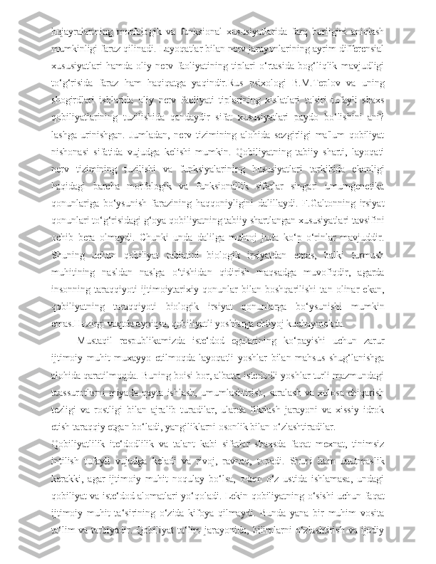 hujayralarining   morfologik   va   funksional   xususiyatlarida   farq   borligini   aniqlash
mumkinligi faraz qilinadi. Layoqatlar bilan nerv jarayonlarining ayrim differensial
xususiyatlari   hamda   oliy   nerv   faoliyatining   tiplari   o‘rtasida   bog‘liqlik   mavjudligi
to‘g‘risida   faraz   ham   haqiqatga   yaqindir.Rus   psixologi   B.M.Teplov   va   uning
shogirdlari   ishlarida   oliy   nerv   faoliyati   tiplarining   xislatlari   ta'siri   tufayli   shaxs
qobiliyatlarining   tuzilishida   qandaydir   sifat   xususiyatlari   paydo   bo‘lishini   ani?
lashga   urinishgan.   Jumladan,   nerv   tizimining   alohida   sezgirligi   ma'lum   qobiliyat
nishonasi   sifatida   vujudga   kelishi   mumkin.   Qobiliyatning   tabiiy   sharti,   layoqati
nerv   tizimining   tuzilishi   va   funksiyalarining   hususiyatlari   tarkibida   ekanligi
haqidagi   barcha   morfologik   va   funksionallik   sifatlar   singari   umumgenetika
qonunlariga   bo‘ysunish   farazining   haqqoniyligini   dalillaydi.   F.Galtonning   irsiyat
qonunlari to‘g‘risidagi g‘oya qobiliyatning tabiiy shartlangan xususiyatlari tavsifini
ochib   bera   olmaydi.   Chunki   unda   dalilga   muhtoj   juda   ko‘p   o‘rinlar   mavjuddir.
Shuning   uchun   qobiliyat   tabiatini   biologik   irsiyatdan   emas,   balki   turmush
muhitining   nasldan   naslga   o‘tishidan   qidirish   maqsadga   muvofiqdir,   agarda
insonning   taraqqiyoti   ijtimoiytarixiy   qonunlar   bilan   boshqarilishi   tan   olinar   ekan,
qobiliyatning   taraqqiyoti   biologik   irsiyat   qonunlarga   bo‘ysunishi   mumkin
emas.Hozirgi vaqtda ayniqsa, qobiliyatli yoshlarga ehtiyoj kuchaymokda.
  Mustaqil   respublikamizda   iste‘dod   egalarining   ko‘payishi   uchun   zarur
ijtimoiy   muhit   muxayyo   etilmoqda   layoqatli   yoshlar   bilan   mahsus   shug‘lanishga
alohida qaratilmoqda. Buning boisi bor, albatta istedodli yoshlar turli mazmundagi
taassurotlarni   miyada   qayta   ishlash,   umumlashtirish,   saralash   va   xulosa   chiqarish
tezligi   va   rostligi   bilan   ajralib   turadilar,   ularda   fikrlash   jarayoni   va   xissiy   idrok
etish taraqqiy etgan bo‘ladi, yangiliklarni osonlik bilan o‘zlashtiradilar.
Qobiliyatlilik   ite‘dodlilik   va   talant   kabi   sifatlar   shaxsda   faqat   mexnat,   tinimsiz
intilish   tufayli   vujudga   keladi   va   rivoj,   ravnaq,   topadi.   Shuni   ham   unutmaslik
kerakki,   agar   ijtimoiy   muhit   noqulay   bo‘lsa,   odam   o‘z   ustida   ishlamasa,   undagi
qobiliyat va iste‘dod alomatlari yo‘qoladi. Lekin qobiliyatning o‘sishi uchun faqat
ijtimoiy   muhit   ta‘sirining   o‘zida   kifoya   qilmaydi.   Bunda   yana   bir   muhim   vosita
ta‘lim  va tarbiyadir. Qobiliyat  ta‘lim  jarayonida, bilimlarni  o‘zlashtirish va ijodiy 