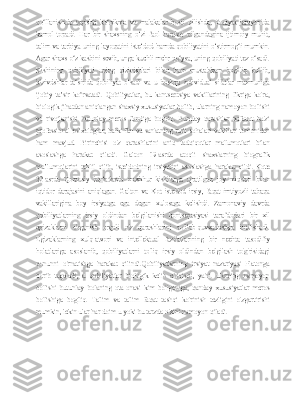 qo‘llanishida   tegishli   ko‘nikma   va   malakalar   hosil   qilishda,   faoliyat   jarayonida
kamol   topadi.   Har   bir   shaxsning   o‘zi   faol   harakat   qilgandagina   ijtimoiy   muhit,
talim va tarbiya uning layoqatini iste‘dod hamda qobiliyatini o‘stirmog‘i mumkin.
Agar shaxs o‘z kasbini sevib, unga kuchli mehr qo‘ysa, uning qobiliyati tez o‘sadi.
Kishining   qobiliyati   uning   qiziqishlari   bilan   ham   mustahkam   bog‘liq   bo‘lib,
klzivdshlar   ta‘sirida   qobiliyat   o‘sadi   va   u   boshqa   individual   sifatlar   mazmuniga
ijobiy   ta‘sir   ko‘rsatadi.   Qobiliyatlar,   bu   kontseptsiya   vakillarining   fikriga   ko'ra,
biologik jihatdan aniqlangan shaxsiy xususiyatlar bo'lib, ularning namoyon bo'lishi
va   rivojlanishi   butunlay   meros   fondiga   bog'liq.   Bunday   qarashlar   nafaqat   ba'zi
professional  psixologlar, balki  fan va san'atning turli  sohalari  vakillari  tomonidan
ham   mavjud.   Birinchisi   o'z   qarashlarini   aniq   tadqiqotlar   ma'lumotlari   bilan
asoslashga   harakat   qiladi.   Galton   19-asrda   atoqli   shaxslarning   biografik
ma’lumotlarini   tahlil   qilib,   iste’dodning   irsiyatini   asoslashga   harakat   qildi.   Kote
20-asrda   Qomusiy   lug‘atlarda   mashhur   kishilarga   ajratilgan   joy   miqdori   bilan
iqtidor   darajasini   aniqlagan.   Galton   va   Kot   iste'dod   irsiy,   faqat   imtiyozli   tabaqa
vakillarigina   boy   irsiyatga   ega   degan   xulosaga   kelishdi.   Zamonaviy   davrda
qobiliyatlarning   irsiy   oldindan   belgilanishi   kontseptsiyasi   tarafdorlari   bir   xil
egizaklarni   o'rganish   orqali   o'z   qarashlarini   qo'llab-quvvatlashga   intilishadi.
Egizaklarning   xulq-atvori   va   intellektual   fazilatlarining   bir   nechta   tasodifiy
holatlariga   asoslanib,   qobiliyatlarni   to'liq   irsiy   oldindan   belgilash   to'g'risidagi
qonunni   o'rnatishga   harakat   qilindi.  Qobiliyatlarning   irsiyat   nazariyasi   Platonga
borib   taqaladi,   u   qobiliyatlar   biologik   kelib   chiqishi,   ya'ni.   ularning   namoyon
bo'lishi   butunlay   bolaning   ota-onasi   kim   bo'lganiga,   qanday   xususiyatlar   meros
bo'lishiga   bog'liq.   Ta'lim   va   ta'lim   faqat   tashqi   ko'rinish   tezligini   o'zgartirishi
mumkin, lekin ular har doim u yoki bu tarzda o'zini namoyon qiladi.
     