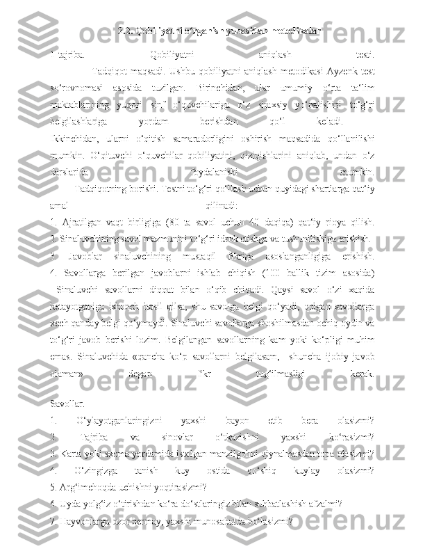       2.2. Qobiliyatni o rganish yuzasidan metodikalar ʻ
1-tajriba.   Qobiliyatni   aniqlash   testi.
                      Tadqiqot   maqsadi.   Ushbu   qobiliyatni   aniqlash   metodikasi   Ayzenk   test
so‘rovnomasi   asosida   tuzilgan.   Birinchidan,   ular   umumiy   o‘rta   ta‘lim
maktablarining   yuqori   sinf   o‘quvchilariga   o‘z   shaxsiy   yo‘nalishini   to‘g‘ri
belgilashlariga   yordam   berishdan   qo‘l   keladi.  
Ikkinchidan,   ularni   o‘qitish   samaradorligini   oshirish   maqsadida   qo‘llanilishi
mumkin.   O‘qituvchi   o‘quvchilar   qobiliyatini,   qiziqishlarini   aniqlab,   undan   o‘z
darslarida   foydalanishi   mumkin.
          Tadqiqotning borishi. Testni to‘g‘ri qo‘llash uchun quyidagi shartlarga qat‘iy
amal   qilinadi:  
1.   Ajratilgan   vaqt   birligiga   (80   ta   savol   uchun   40   daqiqa)   qat‘iy   rioya   qilish.
2. Sinaluvchining savol mazmunini to‘g‘ri idrok etishga va tushunilishiga erishish.
3.   Javoblar   sinaluvchining   mustaqil   fikriga   asoslanganligiga   erishish.
4.   Savollarga   berilgan   javoblarni   ishlab   chiqish   (100   ballik   tizim   asosida)
  Sinaluvchi   savollarni   diqqat   bilan   o‘qib   chiqadi.   Qaysi   savol   o‘zi   xaqida
ketayotganiga   ishonch   hosil   qilsa,   shu   savolga   belgi   qo‘yadi,   qolgan   savollarga
xech qanday belgi qo‘ymaydi. Sinaluvchi savollarga shoshilmasdan ochiq oydin va
to‘g‘ri   javob   berishi   lozim.   Belgilangan   savollarning   kam   yoki   ko‘pligi   muhim
emas.   Sinaluvchida   «qancha   ko‘p   savollarni   belgilasam,     shuncha   ijobiy   javob
olaman»   degan   fikr   tug‘ilmasligi   kerak.
Savollar.
1.   O‘ylayotganlaringizni   yaxshi   bayon   etib   bera   olasizmi?
2.   Tajriba   va   sinovlar   o‘tkazishni   yaxshi   ko‘rasizmi?
3. Karta yoki sxema yordamida istalgan manzilgohni qiynalmasdan topa olasizmi?
4.   O‘zingizga   tanish   kuy   ostida   qo‘shiq   kuylay   olasizmi?
5. Arg‘imchoqda uchishni yoqtirasizmi?
6. Uyda yolg‘iz o‘tirishdan ko‘ra do‘stlaringiz bilan suhbatlashish afzalmi?
7. Hayvonlarga ozor bermay, yaxshi munosabatda bo‘lasizmi? 