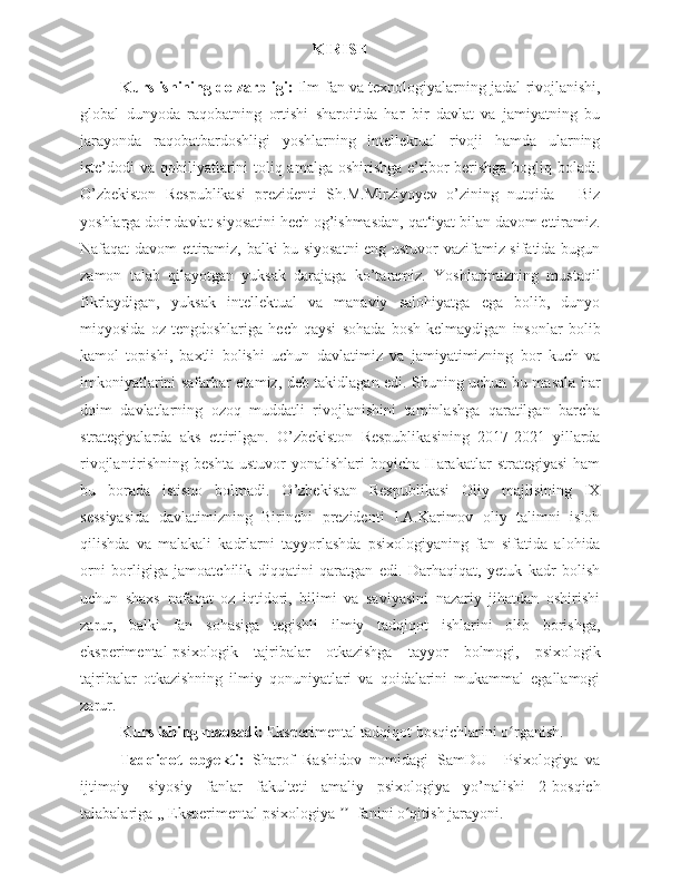 KIRISH
Kurs ishining dolzarbligi:   Ilm-fan va texnologiyalarning jadal rivojlanishi,
global   dunyoda   raqobatning   ortishi   sharoitida   har   bir   davlat   va   jamiyatning   bu
jarayonda   raqobatbardoshligi   yoshlarning   intellektual   rivoji   hamda   ularning
iste’dodi va qobiliyatlarini  toliq amalga oshirishga e’tibor  berishga bogliq boladi.
O’zbekiston   Respublikasi   prezidenti   Sh.M.Mirziyoyev   o’zining   nutqida   ―Biz
yoshlarga doir davlat siyosatini hech og’ishmasdan, qat‘iyat bilan davom ettiramiz.
Nafaqat davom ettiramiz, balki bu siyosatni  eng ustuvor vazifamiz sifatida bugun
zamon   talab   qilayotgan   yuksak   darajaga   ko’taramiz.   Yoshlarimizning   mustaqil
fikrlaydigan,   yuksak   intellektual   va   manaviy   salohiyatga   ega   bolib,   dunyo
miqyosida   oz   tengdoshlariga   hech   qaysi   sohada   bosh   kelmaydigan   insonlar   bolib
kamol   topishi,   baxtli   bolishi   uchun   davlatimiz   va   jamiyatimizning   bor   kuch   va
imkoniyatlarini safarbar etamiz, deb takidlagan edi. Shuning uchun bu masala har
doim   davlatlarning   ozoq   muddatli   rivojlanishini   taminlashga   qaratilgan   barcha
strategiyalarda   aks   ettirilgan.   O’zbekiston   Respublikasining   2017-2021   yillarda
rivojlantirishning   beshta   ustuvor   yonalishlari   boyicha   Harakatlar   strategiyasi   ham
bu   borada   istisno   bolmadi.   O’zbekistan   Respublikasi   Oliy   majlisining   IX
sessiyasida   davlatimizning   Birinchi   prezidenti   I.A.Karimov   oliy   talimni   isloh
qilishda   va   malakali   kadrlarni   tayyorlashda   psixologiyaning   fan   sifatida   alohida
orni   borligiga   jamoatchilik   diqqatini   qaratgan   edi.   Darhaqiqat,   yetuk   kadr   bolish
uchun   shaxs   nafaqat   oz   iqtidori,   bilimi   va   saviyasini   nazariy   jihatdan   oshirishi
zarur,   balki   fan   sohasiga   tegishli   ilmiy   tadqiqot   ishlarini   olib   borishga,
eksperimental-psixologik   tajribalar   otkazishga   tayyor   bolmogi,   psixologik
tajribalar   otkazishning   ilmiy   qonuniyatlari   va   qoidalarini   mukammal   egallamogi
zarur.   
Kurs ishing maqsadi:  Eksperimental tadqiqot bosqichlarini o rganish.ʻ
Tadqiqot   obyekti:   Sharof   Rashidov   nomidagi   SamDU     Psixologiya   va
ijtimoiy-   siyosiy   fanlar   fakulteti   amaliy   psixologiya   yo’nalishi   2-bosqich
talabalariga ,, Eksperimental psixologiya    fanini o qitish jarayoni.	
ʼʼ ʻ 