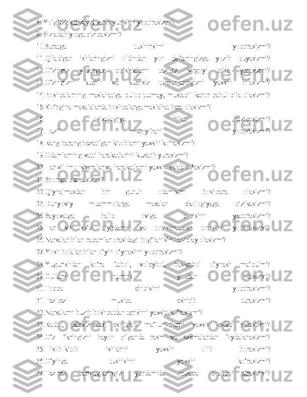 8. Yolg‘izlikni xayol surib yurishni yoqtirasizmi?
9. Siz adabiyotga qiziqasizmi?
10.Suratga   tushirishni   yoqtirasizmi?
11.Qiladigan   ishlaringizni   oldindan   yon   daftaringizga   yozib   quyasizmi?
12.O‘zingiz   yoqtirgan   qo‘shiqlarni   tez-tez   xirgoyi   qilib   yurasizmi?
13.O‘zingizni   kuchli   va   kuchsiz   tomonlaringizni   yaxshi   bilasizmi?
14.Boshqalarning   maslahatiga   quloq   tutmay,   mustaqil   karor   qabul   qila   olasizmi?
15.Ko‘pgina masalalarda boshqalarga maslahat bera olasizmi?
16.   Psixologiya   bilan   qiziqasizmi?
17.Hazil   mutoyibani   yoqtirasizmi?
18.Rang barang bezatilgan kitoblarni yaxshi ko‘rasizmi?
19.Odamlarning xatti-harakatlarini kuzatib yurasizmi?
20.Har xil imo ishoralar va harakatlarni yaxshi eslab qolasizmi?
21.Sportga qiziqasizmi?
22.Qiynalmasdan   bir   guruh   odamlarni   boshqara   olasizmi?
23.Dunyoviy   muammolarga   masalan   ekologiyaga   qizikasizmi?
24.Sayoxatga   baliq   oviga   borishni   yoqtirasizmi?
25.Har   xil   so‘z   o‘yinlarini   va   topishmoqlar   topishni   yoqtirasizmi?
26.Narsalar bilan raqamlar orasidagi bog‘lanishni aniqlay olasizmi?
27.Yosh bolalar bilan o‘yin o‘ynashni yoqtirasizmi?  
28.Yugurishdan   ko‘ra   futbol,   voleybol,   basketbol   o‘ynash   ma‘qulmi?
29.Gullarni   nomini   yoddan   bilasizmi?
30.Toqqa   chiqishni   yoqtirasizmi?
31.Tez-tez   musiqa   eshitib   turasizmi?
32.Narsalarni buzib boshqatdan terishni yaxshi ko‘rasizmi?
33.Radio,   televizordan   eshitgan   ma‘lumotlarni   yaxshi   eslab   qolasizmi?
34.O‘z   fikringizni   bayon   qilganda   rasm   va   sxemalardan   foydalanasizmi?
35.Hisob-kitob   ishlarini   yaxshi   olib   borasizmi?
36.O‘yinga   tushishni   yaxshi   ko‘rasizmi?
37.Tez-tez   barmoqlaringiz   yordamida   musiqa   chalib   turasizmi? 