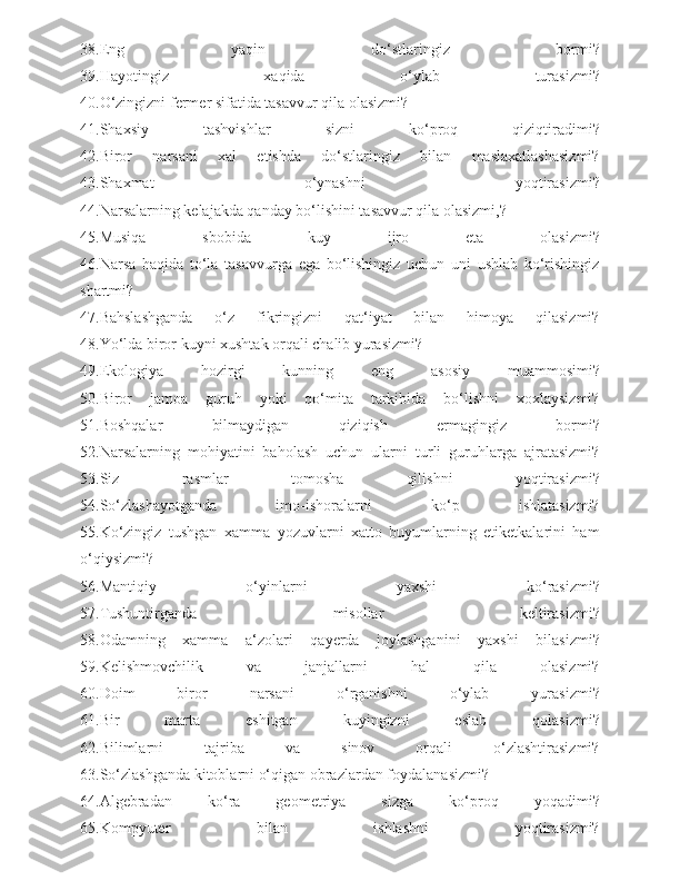 38.Eng   yaqin   do‘stlaringiz   bormi?
39.Hayotingiz   xaqida   o‘ylab   turasizmi?
40.O‘zingizni fermer sifatida tasavvur qila olasizmi?
41.Shaxsiy   tashvishlar   sizni   ko‘proq   qiziqtiradimi?
42.Biror   narsani   xal   etishda   do‘stlaringiz   bilan   maslaxatlashasizmi?
43.Shaxmat   o‘ynashni   yoqtirasizmi?
44.Narsalarning kelajakda qanday bo‘lishini tasavvur qila olasizmi,?
45.Musiqa   sbobida   kuy   ijro   eta   olasizmi?
46.Narsa   haqida   to‘la   tasavvurga   ega   bo‘lishingiz   uchun   uni   ushlab   ko‘rishingiz
shartmi?
47.Bahslashganda   o‘z   fikringizni   qat‘iyat   bilan   himoya   qilasizmi?
48.Yo‘lda biror kuyni xushtak orqali chalib yurasizmi?
49.Ekologiya   hozirgi   kunning   eng   asosiy   muammosimi?
50.Biror   jamoa   guruh   yoki   qo‘mita   tarkibida   bo‘lishni   xoxlaysizmi?
51.Boshqalar   bilmaydigan   qiziqish   ermagingiz   bormi?
52.Narsalarning   mohiyatini   baholash   uchun   ularni   turli   guruhlarga   ajratasizmi?
53.Siz   rasmlar   tomosha   qilishni   yoqtirasizmi?
54.So‘zlashayotganda   imo-ishoralarni   ko‘p   ishlatasizmi?
55.Ko‘zingiz   tushgan   xamma   yozuvlarni   xatto   buyumlarning   etiketkalarini   ham
o‘qiysizmi?
56.Mantiqiy   o‘yinlarni   yaxshi   ko‘rasizmi?
57.Tushuntirganda   misollar   keltirasizmi?
58.Odamning   xamma   a‘zolari   qayerda   joylashganini   yaxshi   bilasizmi?
59.Kelishmovchilik   va   janjallarni   hal   qila   olasizmi?
60.Doim   biror   narsani   o‘rganishni   o‘ylab   yurasizmi?
61.Bir   marta   eshitgan   kuyingizni   eslab   qolasizmi?
62.Bilimlarni   tajriba   va   sinov   orqali   o‘zlashtirasizmi?
63.So‘zlashganda kitoblarni o‘qigan obrazlardan foydalanasizmi?
64.Algebradan   ko‘ra   geometriya   sizga   ko‘proq   yoqadimi?
65.Kompyuter   bilan   ishlashni   yoqtirasizmi? 