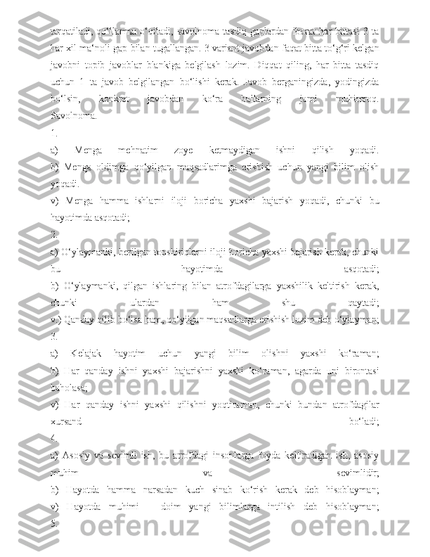 tarqatiladi,   qo‘llanma   o‘qiladi,   savolnoma   tasdiq   gaplardan   iborat   har   bittasi   3   ta
har xil ma‘noli gap bilan tugallangan. 3 variant javobdan faqat bitta to‘g‘ri kelgan
javobni   topib   javoblar   blankiga   belgilash   lozim.   Diqqat   qiling,   har   bitta   tasdiq
uchun   1   ta   javob   belgilangan   bo‘lishi   kerak.   Javob   berganingizda,   yodingizda
bo‘lsin,   konkret   javobdan   ko‘ra   ballarning   jami   muhimroq.
Savolnoma.
1.  
a)   Menga   mehnatim   zoye   ketmaydigan   ishni   qilish   yoqadi.
b)   Menga   oldimga   qo‘yilgan   maqsadlarimga   erishish   uchun   yangi   bilim   olish
yoqadi.
v)   Menga   hamma   ishlarni   iloji   boricha   yaxshi   bajarish   yoqadi,   chunki   bu
hayotimda asqotadi;
2.
a) O‘ylaymanki, berilgan topshiriqlarni iloji boricha yaxshi bajarish kerak, chunki
bu   hayotimda   asqotadi;
b)   O‘ylaymanki,   qilgan   ishlaring   bilan   atrofdagilarga   yaxshilik   keltirish   kerak,
chunki   ulardan   ham   shu   qaytadi;
v.) Qanday qilib bo‘lsa ham, qo‘yilgan maqsadlarga erishish lozim deb o‘ylayman;
3.
a)   Kelajak   hayotim   uchun   yangi   bilim   olishni   yaxshi   ko‘raman;
b)   Har   qanday   ishni   yaxshi   bajarishni   yaxshi   ko‘raman,   agarda   uni   birontasi
baholasa;
v)   Har   qanday   ishni   yaxshi   qilishni   yoqtiraman,   chunki   bundan   atrofdagilar
xursand   bo‘ladi;
4. 
a)   Asosiy   va   sevimli   ish,   bu   atrofdagi   insonlarga   foyda   keltiradigan   ish,   asosiy
muhim   va   sevimlidir;
b)   Hayotda   hamma   narsadan   kuch   sinab   ko‘rish   kerak   deb   hisoblayman;
v)   Hayotda   muhimi   –   doim   yangi   bilimlarga   intilish   deb   hisoblayman;
5. 