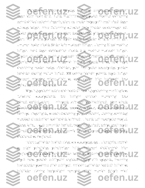 F.Galtonning   "Talantning   irsiyatga   bog‘liqligi   qonunlari   va   oqibatlari"
degan   kitobi   nashr   etildi.   Bunda   muallif   bir   necha   yuzlab   mashhur   kishilarning
qarindoshlik aloqalarini o‘rganib, talant ota-onadan irsiyat yo‘li orqali o‘tadi degan
xulosaga   kelgan.   Biroq   Galtonning   xulosalari   ilmiy   jihatdan   asoslanmagan   edi.
Baxlar oilasida musiqaga bo‘lgan talant dastavval 1550 yilda ma'lum bo‘lgan. Bu
talant 1800 yillarda yashagan qandaydir Regina Susanadan so‘ng tamom bo‘lgan.
Umuman Baxlar oilasida 57 dan ko‘p musiqachi bo‘lgan. Ularning 20 tasi mashhur
bo‘lgan.   Bend   degan   skripkachilar   oilasida   9   ta   mashhur   musiqachi   bo‘lgan.
Goydon   oilasida   2   ta   mashhur   musiqachi   bo‘lgan.   Ko‘pchilik   qollarda   mashhur
odamlarning   nasl-nasablarini   o‘rganish   biologik   irsiyatdan   emas,   balki   hayot
sharoitining   nasdan   naslga   o‘tishidan,   ya'ni   hobiliyatlar   taraqqiyotiga   yordam
berishdan   ekanligi   ma'lum   bo‘ladi.   XX   asrning   ikkinchi   yarmida   paydo   bo‘lgan
layoqatni   miyaning   mikrotuzilishi   va   sezgi   a'zolari   bilan   bog‘lovchi   faraz
mahsuldor bo‘lib hisoblanadi. 
Miya hujayralarini tadqiq etish iste'dodli nerv hujayralarining morfologik va
funksional   xususiyatlarida   farq   borligini   aniqlash   mumkinligi   faraz
qilinadi.Iste dod,   talant   —   nihoyatda   zo r   qobiliyat   hisoblanadi.   Biror   sohadaʼ ʻ
yuksak   darajadagi   layoqat.   U   idrok,   tasavvur,   tafakkur,   xotira,   kuzatuvchanlik
benihoya   o sganligida,   voqeahodisalarning   yangi   qirralarini,   ularning   zamiridagi
ʻ
murakkab aloqadorlikni kashf etishda ko rinadi. I. haqida turli nazariyalar mavjud.	
ʻ
Ularga ko ra, I. xudo tomonidan beriladi; irsiyat orqali o tadi; tarbiya orqali paydo	
ʻ ʻ
qilinadi;   insondagi   tabiiy,   tugma   anatomik-fiziologik   layoqat   muayyan   faoliyatda
shakllanadi va rivojlanadi.
Talant tug'ilishdan boshlab o'ziga xos xususiyatga ega . Ular tajriba orttirish
va   to'g'ri   yo'nalishga   yo'naltirilgan   holda,   mahoratni   shakllantirish   bilan
rivojlanadilar.   Bu   atama   Yangi   Ahddan   keladi   va   Xudoning   in'omidir,   yangi   va
noyob   narsa   yaratish   qobiliyatini   anglatadi.   Oddiy   qilib   aytganda,   insonning
boshqalardan yaxshiroq qilish qobiliyati. Bir kishi tug'ilishdan iste'dodli bo'lishi va
bolalikdan   o'zining   beqiyosligini   namoyish   qilishi   mumkin   (ajoyib   misol 