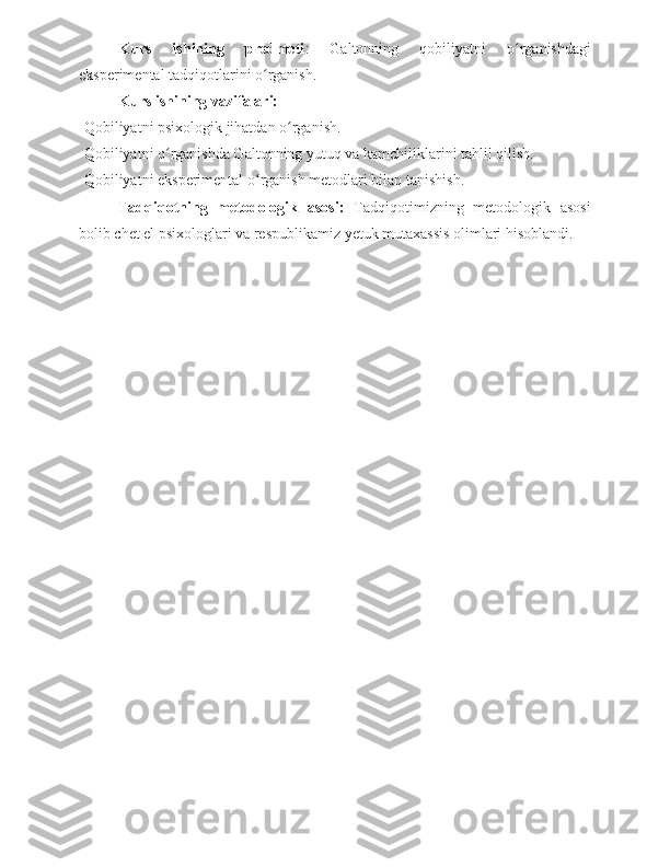 Kurs   ishining   predmeti :   Galtonning   qobiliyatni   o rganishdagiʻ
eksperimental tadqiqotlarini o rganish.	
ʻ
Kurs ishining vazifalari: 
-Qobiliyatni psixologik jihatdan o rganish. 	
ʻ
-Qobiliyatni o rganishda Galtonning yutuq va kamchiliklarini tahlil qilish.	
ʻ
-Qobiliyatni eksperimental o rganish metodlari bilan tanishish. 	
ʻ
Tadqiqotning   metodologik   asosi:   Tadqiqotimizning   metodologik   asosi
bolib chet el psixologlari va respublikamiz yetuk mutaxassis olimlari hisoblandi. 