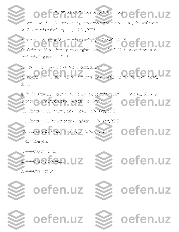 FOYDALANILGAN   ADABIYOTLAR
1. Беспалько В.П.  Слагаемые  педагогические  технологии.-   М.,   2. Davletshin
M. G. Umumiy psixologiya. T., TDPU, 2002.
3. Ivanov I., Zufarova M. Umumiy psixologiya. O'z.FMJ., 2008.
4.   Karimova   V.M.   Ijtimoiy   psixologiya.   Darslik.   T.:   2012   5.   Maxsudova   M.A.
Iroda psixologiyasi. T., 2006
6. Немов Р.С. Психология. М.: Владос, 2003. 1-2-т.
7.   Xaydarov   F.L.,   Xalilova   N.   "Umumiy   psixologiya".T.:   Fan   va   texnologiya,
2010.
8.   Yo'ldoshev   J.,   Hasanov   S.   Pedagogik   texnologiyalar.   T.:   Moliya,   2009   9.
G'oziev E.G'. Muomala psixologiyasi. T.: O'zMU, 2001.
10. G'oziev E. G'. Umumiy psixologiya. T.: Noshir, 2010
11. G'oziev E.G'.Ontogenez psixologiyasi.-T.: Noshir, 2010
12. G'oziev E.G'. Sotsial psixologiya. T.: Noshir, 2012
 Internet saytlari
1. www.psycho.all.ru
2. www.psychology.net.ru
3. www.Ziyonet.uz 