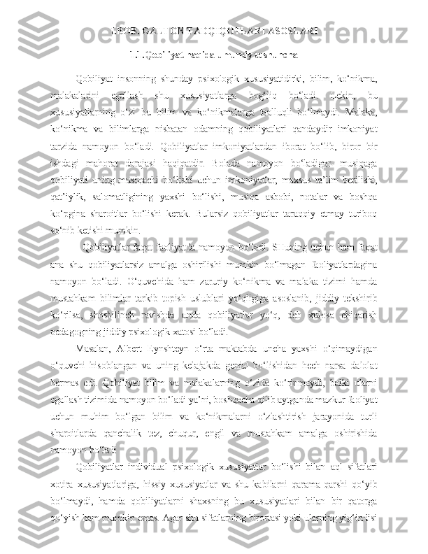 I.BOB. GALTON TADQIQOTLARI ASOSLARI
1.1.Qobiliyat haqida umumiy tushuncha
Qobiliyat   insonning   shunday   psixologik   xususiyatidirki,   bilim,   ko‘nikma,
malakalarini   egallash   shu   xususiyatlarga   bog‘liq   bo‘ladi.   Lekin,   bu
xususiyatlarning   o‘zi   bu   bilim   va   ko‘nikmalarga   taalluqli   bo‘lmaydi.   Malaka,
ko‘nikma   va   bilimlarga   nisbatan   odamning   qobiliyatlari   qandaydir   imkoniyat
tarzida   namoyon   bo‘ladi.   Qobiliyatlar   imkoniyatlardan   iborat   bo‘lib,   biror   bir
ishdagi   mahorat   darajasi   haqiqatdir.   Bolada   namoyon   bo‘ladigan   musiqaga
qobiliyati   uning   musiqachi   bo‘lishi   uchun   imkoniyatlar,   maxsus   ta’lim   berilishi,
qat’iylik,   salomatligining   yaxshi   bo‘lishi,   musiqa   asbobi,   notalar   va   boshqa
ko‘pgina   sharoitlar   bo‘lishi   kerak.   Bularsiz   qobiliyatlar   taraqqiy   etmay   turiboq
so‘nib ketishi mumkin.
   Qobiliyatlar  faqat  faoliyatda namoyon bo‘ladi. SHuning uchun ham  faqat
ana   shu   qobiliyatlarsiz   amalga   oshirilishi   mumkin   bo‘lmagan   faoliyatlardagina
namoyon   bo‘ladi.   O‘quvchida   ham   zaruriy   ko‘nikma   va   malaka   tizimi   hamda
mustahkam   bilimlar   tarkib   topish   uslublari   yo‘qligiga   asoslanib,   jiddiy   tekshirib
ko‘rilsa,   shoshilinch   ravishda   unda   qobiliyatlar   yo‘q,   deb   xulosa   chiqarish
pedagogning jiddiy psixologik xatosi bo‘ladi.
Masalan,   Albert   Eynshteyn   o‘rta   maktabda   uncha   yaxshi   o‘qimaydigan
o‘quvchi   hisoblangan   va   uning   kelajakda   genial   bo‘lishidan   hech   narsa   dalolat
bermas   edi.   Qobiliyat   bilim   va   malakalarning   o‘zida   ko‘rinmaydi,   balki   ularni
egallash tizimida namoyon bo‘ladi ya’ni, boshqacha qilib aytganda mazkur faoliyat
uchun   muhim   bo‘lgan   bilim   va   ko‘nikmalarni   o‘zlashtirish   jarayonida   turli
sharoitlarda   qanchalik   tez,   chuqur,   engil   va   mustahkam   amalga   oshirishida
namoyon bo‘ladi
  Qobiliyatlar   individual   psixologik   xususiyatlar   bo‘lishi   bilan   aql   sifatlari
xotira   xususiyatlariga,   hissiy   xususiyatlar   va   shu   kabilarni   qarama-qarshi   qo‘yib
bo‘lmaydi,   hamda   qobiliyatlarni   shaxsning   bu   xususiyatlari   bilan   bir   qatorga
qo‘yish ham mumkin emas. Agar shu sifatlarning birortasi yoki ularning yig‘indisi 