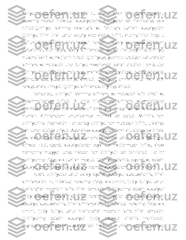 faoliyat   talablariga   javob   bersa   yoki   bu   talablar   ta’siri   bilan   tarkib   topsa   bu
shaxsning   mazkur   individual   xususiyatlarini   qobiliyatlar   deb   hisoblashiga   asos
bo‘ladi.Qobiliyat   kishining   psixologik   va   fiziologik   tuzilishi   xususiyatidir.
Qobiliyat   bilim   olish   uchun   zaruriy   shart-sharoit   bo‘lib,   shuning   bilan   birga   u
ma’lum   darajada   bilim   olish   mahsuli   hamdir.   Umumiy   va   maxsus   bilimlarni
o‘zlashtirish,  shuningdek,   kasbiy  ko‘nikmalarni  egallab  olish  jarayonida qobiliyat
mukamallashib  va   rivojlanib  boradi.  Qobiliyatga   yaqinroq  turadigan  tushunchalar
ko‘nikma   va   malakadir.   Ular   faoliyat   mexanizmini   tashkil   qiladilar.   Hamda   ular
qobiliyat bilan birgalikda mahoratga erishishni  ta’minlaydilarki, buning natijasida
mehnatda   katta   yutuqlar   qo‘lga   kiritiladi.   Qobiliyatli,   ammo   noshut   inson   ko‘p
narsaga erisha olmaydi. Qobiliyat ko‘nikmada ro‘yobga chiqadi.
Darhaqiqat,   qobiliyatli   kishining   ko‘nikma   va   malakalari   ko‘p   qirrali   va
mukammallashgan   bo‘ladi.   SHuning   bilan   birga   ko‘nikma   va   malalakalar
etishmagan   qobiliyatni   bir   muncha   to‘ldirish   yoki   undagi   kamchilikni   tugatish
mumkin.   Ko‘nikmalarni   umumlashmasi   mohirlik   deb   ataladi.   Mohirlik   ham
qobiliyatning   o‘zginasidir.   Har   qanday   qobiliyat   ham   murakkab   bo‘lib,   u   kishiga
turli-tuman talablar qo‘yadi. Agar shaxs xususiyatlari tizimi shu talabga javob bera
olsa kishi faoliyatni muvaffaqiyat bilan amalga oshirish uchun o‘z qobiliyatliligini
ko‘rsata   oladi,   agarda   xususiyatlardan   qaysi   biri   rivojlanmagan   bo‘lsa,   shaxs
mehnatning   muayyan   turiga   nisbatan   ham   qobiliyatli   deb   baholanadi.   Har   bir
qobiliyatning   o‘ziga   xos   tuzilishi   mavjud.   Qobiliyat   tarkibida   tayanch   va   etakchi
xususiyatlarni, muayyan asosiy yoki yordamchi xususiyatlarni farq qilish lozim.
  Barcha   qobiliyatlar   uchun   asosiy   tayanch   xususiyat   kuzatuvchanlik,   bilish
ko‘nikmasidir.   Bu   individual   narsaning   o‘ziga   xos   tomoni,   ijodiy   faoliyat   uchun
boshlang‘ich   materialni   ko‘ra   bilish   demakdir.   Qobiliyatning   etakchi   xususiyati
ijodiy   tasavvur   qilishlik   hisoblanadi.Barcha   qobiliyatlar   uchun   asosiy   tayanch
xususiyat kuzatuvchanlik, bilish ko‘nikmasidir. Bu individual narsaning o‘ziga xos
tomoni,   ijodiy   faoliyat   uchun   boshlang‘ich   materialni   ko‘ra   bilish   demakdir.
Qobiliyatning   etakchi   xususiyati   ijodiy   tasavvur   qilishlik   hisoblanadi.
Quyidagilarni   yordamchi   xususiyat   deb   hisoblash   mumkin:   xotira   (u   faoliyat 