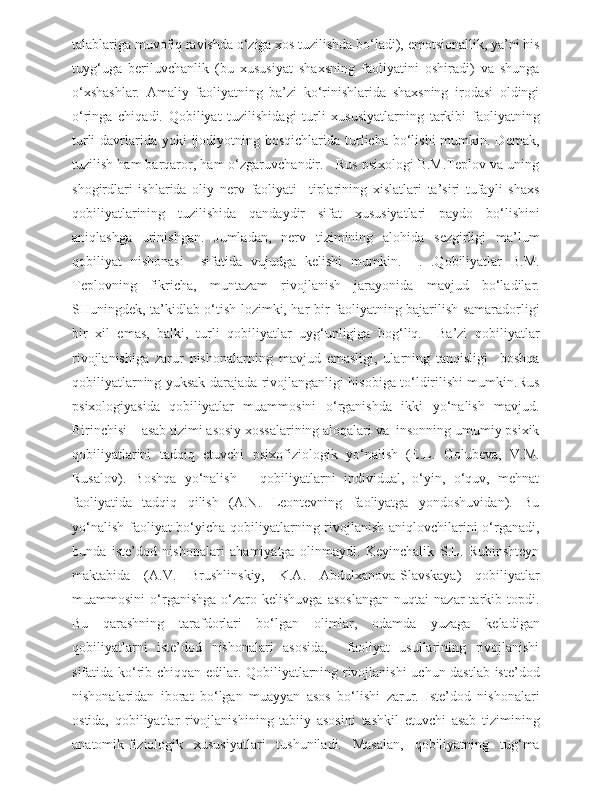 talablariga muvofiq ravishda o‘ziga xos tuzilishda bo‘ladi), emotsionallik, ya’ni his
tuyg‘uga   beriluvchanlik   (bu   xususiyat   shaxsning   faoliyatini   oshiradi)   va   shunga
o‘xshashlar.   Amaliy   faoliyatning   ba’zi   ko‘rinishlarida   shaxsning   irodasi   oldingi
o‘ringa   chiqadi.   Qobiliyat   tuzilishidagi   turli   xususiyatlarning   tarkibi   faoliyatning
turli  davrlarida  yoki  ijodiyotning bosqichlarida turlicha bo‘lishi  mumkin. Demak,
tuzilish ham barqaror, ham o‘zgaruvchandir.   Rus psixologi B.M.Teplov va uning
shogirdlari   ishlarida   oliy   nerv   faoliyati     tiplarining   xislatlari   ta’siri   tufayli   shaxs
qobiliyatlarining   tuzilishida   qandaydir   sifat   xususiyatlari   paydo   bo‘lishini
aniqlashga   urinishgan.   Jumladan,   nerv   tizimining   alohida   sezgirligi   ma’lum
qobiliyat   nishonasi     sifatida   vujudga   kelishi   mumkin.     .   .Qobiliyatlar   B.M.
Teplovning   fikricha,   muntazam   rivojlanish   jarayonida   mavjud   bo‘ladilar.
SHuningdek, ta’kidlab o‘tish lozimki, har bir faoliyatning bajarilish samaradorligi
bir   xil   emas,   balki,   turli   qobiliyatlar   uyg‘unligiga   bog‘liq.     Ba’zi   qobiliyatlar
rivojlanishiga   zarur   nishonalarning   mavjud   emasligi,   ularning   tanqisligi     boshqa
qobiliyatlarning yuksak darajada rivojlanganligi hisobiga to‘ldirilishi mumkin.Rus
psixologiyasida   qobiliyatlar   muammosini   o‘rganishda   ikki   yo‘nalish   mavjud.
Birinchisi – asab tizimi asosiy xossalarining aloqalari va  insonning umumiy psixik
qobiliyatlarini   tadqiq   etuvchi   psixofiziologik   yo‘nalish   (E.L.   Golubeva,   V.M.
Rusalov).   Boshqa   yo‘nalish   –   qobiliyatlarni   individual,   o‘yin,   o‘quv,   mehnat
faoliyatida   tadqiq   qilish   (A.N.   Leontevning   faoliyatga   yondoshuvidan).   Bu
yo‘nalish faoliyat  bo‘yicha qobiliyatlarning rivojlanish aniqlovchilarini  o‘rganadi,
bunda   iste’dod   nishonalari   ahamiyatga   olinmaydi.   Keyinchalik   S.L.   Rubinshteyn
maktabida   (A.V.   Brushlinskiy,   K.A.   Abdulxanova-Slavskaya)   qobiliyatlar
muammosini   o‘rganishga   o‘zaro   kelishuvga   asoslangan   nuqtai   nazar   tarkib  topdi.
Bu   qarashning   tarafdorlari   bo‘lgan   olimlar,   odamda   yuzaga   keladigan
qobiliyatlarni   iste’dod   nishonalari   asosida,     faoliyat   usullarining   rivojlanishi
sifatida ko‘rib chiqqan edilar. Qobiliyatlarning rivojlanishi uchun dastlab iste’dod
nishonalaridan   iborat   bo‘lgan   muayyan   asos   bo‘lishi   zarur.   Iste’dod   nishonalari
ostida,   qobiliyatlar   rivojlanishining   tabiiy   asosini   tashkil   etuvchi   asab   tizimining
anatomik-fiziologik   xususiyatlari   tushuniladi.   Masalan,   qobiliyatning   tug‘ma 