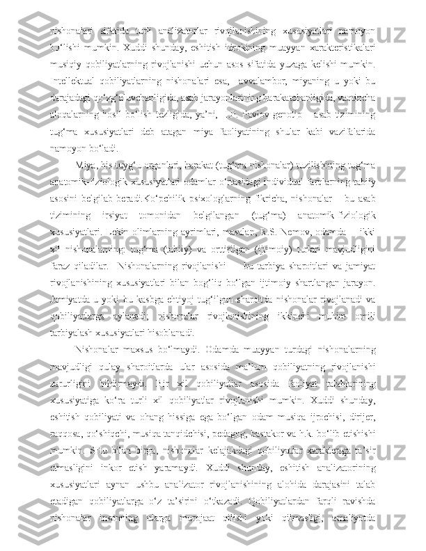 nishonalari   sifatida   turli   analizatorlar   rivojlanishining   xususiyatlari   namoyon
bo‘lishi   mumkin.   Xuddi   shunday,   eshitish   idrokining   muayyan   xarakteristikalari
musiqiy   qobiliyatlarning   rivojlanishi   uchun   asos   sifatida   yuzaga   kelishi   mumkin.
Intellektual   qobiliyatlarning   nishonalari   esa,     avvalambor,   miyaning   u   yoki   bu
darajadagi qo‘zg‘aluvchanligida, asab jarayonlarining harakatchanligida, vaqtincha
aloqalarning   hosil   bo‘lish   tezligida,   ya’ni,     I.P.   Pavlov   genotip   –   asab   tizimining
tug‘ma   xususiyatlari   deb   atagan   miya   faoliyatining   shular   kabi   vazifalarida
namoyon bo‘ladi.
Miya, his-tuyg‘u organlari, harakat (tug‘ma nishonalar) tuzilishining tug‘ma
anatomik-fiziologik xususiyatlari  odamlar o‘rtasidagi individual farqlarning tabiiy
asosini   belgilab   beradi.Ko‘pchilik   psixologlarning   fikricha,   nishonalar   –   bu   asab
tizimining   irsiyat   tomonidan   belgilangan   (tug‘ma)   anatomik-fiziologik
xususiyatlari.   Lekin   olimlarning   ayrimlari,  masalan,   R.S.   Nemov,  odamda         ikki
xil   nishonalarning:   tug‘ma   (tabiiy)   va   orttirilgan   (ijtimoiy)   turlari   mavjudligini
faraz   qiladilar.     Nishonalarning   rivojlanishi     –   bu   tarbiya   sharoitlari   va   jamiyat
rivojlanishining   xususiyatlari   bilan   bog‘liq   bo‘lgan   ijtimoiy   shartlangan   jarayon.
Jamiyatda   u   yoki   bu   kasbga   ehtiyoj   tug‘ilgan   sharoitda   nishonalar   rivojlanadi   va
qobiliyatlarga   aylanadi;   nishonalar   rivojlanishining   ikkinchi   muhim   omili
tarbiyalash xususiyatlari hisoblanadi.
Nishonalar   maxsus   bo‘lmaydi.   Odamda   muayyan   turdagi   nishonalarning
mavjudligi   qulay   sharoitlarda   ular   asosida   ma’lum   qobiliyatning   rivojlanishi
zarurligini   bildirmaydi.   Bir   xil   qobiliyatlar   asosida   faoliyat   talablarining
xususiyatiga   ko‘ra   turli   xil   qobiliyatlar   rivojlanishi   mumkin.   Xuddi   shunday,
eshitish   qobiliyati   va   ohang   hissiga   ega   bo‘lgan   odam   musiqa   ijrochisi,   dirijer,
raqqosa, qo‘shiqchi, musiqa tanqidchisi, pedagog, bastakor va h.k. bo‘lib etishishi
mumkin.   SHu   bilan   birga,   nishonalar   kelajakdagi   qobiliyatlar   xarakteriga   ta’sir
etmasligini   inkor   etish   yaramaydi.   Xuddi   shunday,   eshitish   analizatorining
xususiyatlari   aynan   ushbu   analizator   rivojlanishining   alohida   darajasini   talab
etadigan   qobiliyatlarga   o‘z   ta’sirini   o‘tkazadi.   Qobiliyatlardan   farqli   ravishda
nishonalar   insonning   ularga   murojaat   qilishi   yoki   qilmasligi,   amaliyotda 