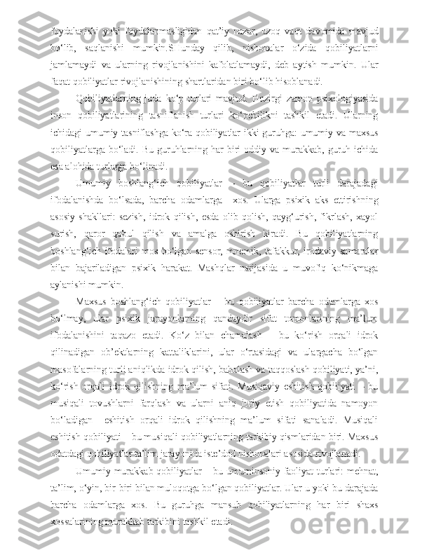 foydalanishi   yoki   foydalanmasligidan   qat’iy   nazar,   uzoq   vaqt   davomida   mavjud
bo‘lib,   saqlanishi   mumkin.SHunday   qilib,   nishonalar   o‘zida   qobiliyatlarni
jamlamaydi   va   ularning   rivojlanishini   kafolatlamaydi,   deb   aytish   mumkin.   Ular
faqat qobiliyatlar rivojlanishining shartlaridan biri bo‘lib hisoblanadi.
Qobiliyatlarning   juda   ko‘p   turlari   mavjud.   Hozirgi   zamon   psixologiyasida
inson   qobiliyatlarining   tasniflanish   turlari   ko‘pchilikni   tashkil   etadi.   Ularning
ichidagi umumiy tasniflashga ko‘ra qobiliyatlar ikki guruhga: umumiy va maxsus
qobiliyatlarga  bo‘ladi.  Bu  guruhlarning  har   biri   oddiy va  murakkab,  guruh ichida
esa alohida turlarga bo‘linadi.
Umumiy   boshlang‘ich   qobiliyatlar   –   bu   qobiliyatlar   turli   darajadagi
ifodalanishda   bo‘lsada,   barcha   odamlarga     xos.   Ularga   psixik   aks   ettirishning
asosiy   shakllari:   sezish,   idrok   qilish,   esda   olib   qolish,   qayg‘urish,   fikrlash,   xayol
surish,   qaror   qabul   qilish   va   amalga   oshirish   kiradi.   Bu   qobiliyatlarning
boshlang‘ich   ifodalari   mos   bo‘lgan   sensor,   mnemik,   tafakkur,   irodaviy   samaralar
bilan   bajariladigan   psixik   harakat.   Mashqlar   natijasida   u   muvofiq   ko‘nikmaga
aylanishi mumkin.
Maxsus   boshlang‘ich   qobiliyatlar   –   bu   qobiliyatlar   barcha   odamlarga   xos
bo‘lmay,   ular   psixik   jarayonlarning   qandaydir   sifat   tomonlarining   ma’lum
ifodalanishini   taqazo   etadi.   Ko‘z   bilan   chamalash   –   bu   ko‘rish   orqali   idrok
qilinadigan   ob’ektlarning   kattaliklarini,   ular   o‘rtasidagi   va   ulargacha   bo‘lgan
masofalarning turli aniqlikda idrok qilish, baholash va taqqoslash qobiliyati, ya’ni,
ko‘rish   orqali   idrok   qilishning   ma’lum   sifati.   Musiqaviy   eshitish   qobiliyati   –   bu
musiqali   tovushlarni   farqlash   va   ularni   aniq   joriy   etish   qobiliyatida   namoyon
bo‘ladigan     eshitish   orqali   idrok   qilishning   ma’lum   sifati   sanaladi.   Musiqali
eshitish qobiliyati – bu musiqali qobiliyatlarning tarkibiy qismlaridan biri. Maxsus
odatdagi qobiliyatlar ta’lim jarayonida iste’dod nishonalari asosida rivojlanadi.
Umumiy murakkab qobiliyatlar – bu umuminsoniy faoliyat turlari: mehnat,
ta’lim, o‘yin, bir-biri bilan muloqotga bo‘lgan qobiliyatlar. Ular u yoki bu darajada
barcha   odamlarga   xos.   Bu   guruhga   mansub   qobiliyatlarning   har   biri   shaxs
xossalarining murakkab tarkibini tashkil etadi. 