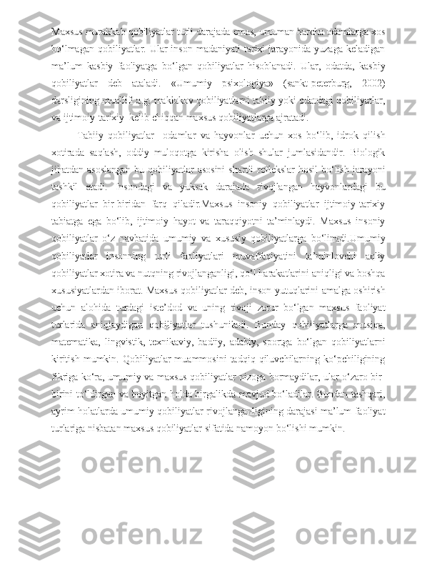 Maxsus murakkab qobiliyatlar turli darajada emas, umuman barcha odamlarga xos
bo‘lmagan  qobiliyatlar. Ular  inson  madaniyati   tarixi   jarayonida yuzaga  keladigan
ma’lum   kasbiy   faoliyatga   bo‘lgan   qobiliyatlar   hisoblanadi.   Ular,   odatda,   kasbiy
qobiliyatlar   deb   ataladi.   «Umumiy   psixologiya»   (sankt-peterburg,   2002)
darsligining muallifi a.g. maklakov qobiliyatlarni tabiiy yoki odatdagi qobiliyatlar,
va ijtimoiy-tarixiy  kelib chiqqan maxsus qobiliyatlarga ajratadi.
  Tabiiy   qobiliyatlar     odamlar   va   hayvonlar   uchun   xos   bo‘lib,   idrok   qilish
xotirada   saqlash,   oddiy   muloqotga   kirisha   olish   shular   jumlasidandir.   Biologik
jihatdan asoslangan  bu qobiliyatlar  asosini  shartli  reflekslar  hosil  bo‘lish  jarayoni
tashkil   etadi.   Insondagi   va   yuksak   darajada   rivojlangan   hayvonlardagi   bu
qobiliyatlar   bir-biridan   farq   qiladir.Maxsus   insoniy   qobiliyatlar   ijtimoiy-tarixiy
tabiatga   ega   bo‘lib,   ijtimoiy   hayot   va   taraqqiyotni   ta’minlaydi.   Maxsus   insoniy
qobiliyatlar   o‘z   navbatida   umumiy   va   xususiy   qobiliyatlarga   bo‘linadi.Umumiy
qobiliyatlar   insonning   turli   faoliyatlari   muvaffaqiyatini   ta’minlovchi   aqliy
qobiliyatlar xotira va nutqning rivojlanganligi, qo‘l harakatlarini aniqligi va boshqa
xususiyatlardan iborat. Maxsus qobiliyatlar deb, inson yutuqlarini amalga oshirish
uchun   alohida   turdagi   iste’dod   va   uning   rivoji   zarur   bo‘lgan   maxsus   faoliyat
turlarida   aniqlaydigan   qobiliyatlar   tushuniladi.   Bunday   qobiliyatlarga   musiqa,
matematika,   lingvistik,   texnikaviy,   badiiy,   adabiy,   sportga   bo‘lgan   qobiliyatlarni
kiritish   mumkin.  Qobiliyatlar   muammosini   tadqiq   qiluvchilarning   ko‘pchiligining
fikriga ko‘ra, umumiy va maxsus qobiliyatlar nizoga bormaydilar, ular o‘zaro bir-
birini to‘ldirgan va boyitgan holda birgalikda mavjud bo‘ladilar. Bundan tashqari,
ayrim holatlarda umumiy qobiliyatlar rivojlanganligining darajasi ma’lum faoliyat
turlariga nisbatan maxsus qobiliyatlar sifatida namoyon bo‘lishi mumkin. 