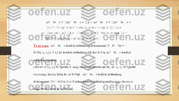 ax 2  
+   bx   +   c   >   0   ( ax 2  
+   bx   +   c   ≥   0)   yoki   ax 2 
+   bx   +   c   <   0   ( ax 2  
+   bx   +   c   ≤
0)   ko‘rinishdagi   tengsizlik   kvadrat   tengsizlik   deyiladi  (bunda  x –  
o‘zgaruvchi,   a   ≠   0,   b ,   c   –   o‘zgarmas  sonlar).   Kvadrat   tengsizliklarni  
yechishning   asosida   quyidagi   teorema    yotadi:
Т   e   o   r   e   m   a .   ax 2  
+   bx   +   c   kvadrat   uchhadning   diskriminanti  D   =   b 2  
-   4 ac   >   0  
bo‘lib,   x
1 ,   x
2  ( x
1   <   x
2 )   lar   kvadrat   uchhadning  ildizlari   bo‘lsa,   ax 2  
+   bx   +   c   kvadrat  
uchhad   qiymatining
ishorasi   x ∈ ( x
1 ,   x
2 )   bo‘lganda ,   a   ning   ishorasiga   qarama-qarshi,  x¢   [ x
1 ,   x
2 ]   bo‘lganda  
esa   a   ning   ishorasi   bilan   bir   xil  bo‘ladi.   ax 2  
+   bx   +   c   kvadrat  uchhadning  
diskriminanti D   <   0   bo‘lsa,  ∀   x ∈ R   uchun   kvadrat   uchhad   qiymatlarining   ishorasi   a  
ning  ishorasi   bilan   bir   xil   bo‘ladi. 