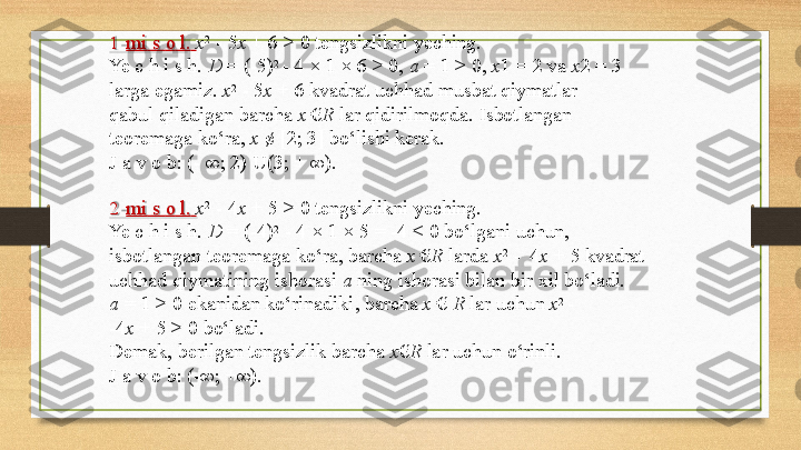 1 mi   s   o   l.   x 2  
-   5 x   +   6   >   0   tengsizlikni   yeching.
Ye   c   h   i s   h.   D  =  (- 5) 2 
-   4   ×   1   ×   6 >   0,  a   =   1   > 0,   x 1   = 2 va   x 2 =   3
larga   egamiz.   x 2  
-   5 x   +   6   kvadrat   uchhad   musbat  qiymatlar 
qabul   qiladigan   barcha   x   € R   lar   qidirilmoqda.   Isbotlangan 
teoremaga   ko‘ra,   x   ¢   [2;   3]   bo‘lishi   kerak.
J   a v   o b:   (-   ∞;   2) U(3;   +   ∞).
2 mi   s   o   l.   x 2  
-   4 x   +   5   >   0   tengsizlikni   yeching.
Ye   c h   i   s   h.  D   =   (- 4) 2  
-   4   ×   1 ×   5   =  - 4   <   0   bo‘lgani   uchun, 
isbotlangan   teoremaga   ko‘ra,   barcha  x   € R   larda   x 2  
-   4 x   +   5   kvadrat 
uchhad   qiymatining   ishorasi   a   ning   ishorasi   bilan   bir   xil  bo‘ladi.
a   = 1 > 0   ekanidan   ko‘rinadiki,   barcha   x   €   R   lar   uchun   x 2  
-
- 4 x   + 5 >   0  bo‘ladi.
Demak,   berilgan   tengsizlik   barcha   x € R   lar   uchun   o‘rinli. 
J   a   v   o   b:  (- ∞;  +∞). 