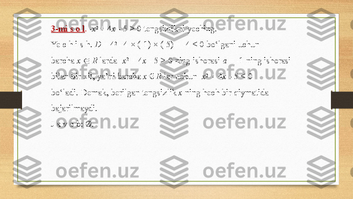 3- mi   s   o   l .   - x 2  
+   4 x   -   5   >   0   tengsizlikni   yeching.
Ye   c h   i   s   h.  D   =   4 2 
-   4 ×  (- 1)   ×  (- 5) =   - 4   <   0   bo‘lgani   uchun
barcha   x   ∈   R   larda  - x 2  
+ 4 x   - 5   > 0   ning   ishorasi   a   =   - 1   ning  ishorasi
bilan   bir   xil,   ya’ni   barcha   x  €   R   lar   uchun   - x 2  
+   4 x   -   5   <   0 
bo‘ladi.   Demak,   berilgan   tengsizlik   x   ning   hech   bir   qiymatida 
bajarilmaydi.
J   a v   o   b:  Ø. 