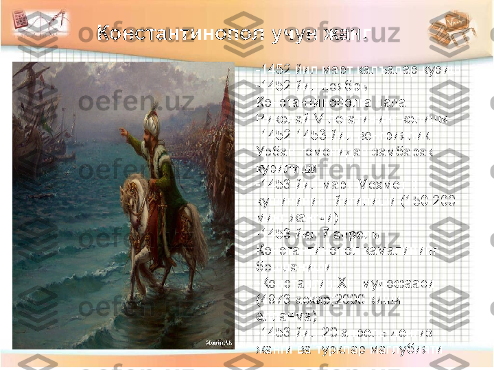 Константинопол учун жанг 
-1452 йил март калъалар куриш
-
1452 йил ноябрь 
Константинополга папа 
Николай  V  легатининг келиши
-
1452-1453 йил венгриялик 
Урбан томонидан замбарак 
курилиши
-
1453 йил март Мехмет  II 
кушинининг йигилиши (150-200 
минг жангчи)
-
1453 йил 7 апрель 
Константинопол камалининг 
бошланиши
-
Константин  XI    мудофааси 
(4973 аскар ; 2000 киши 
елланма)
-
1453 йил 20 апрель денгиз 
жанги ва турклар маглубияти 