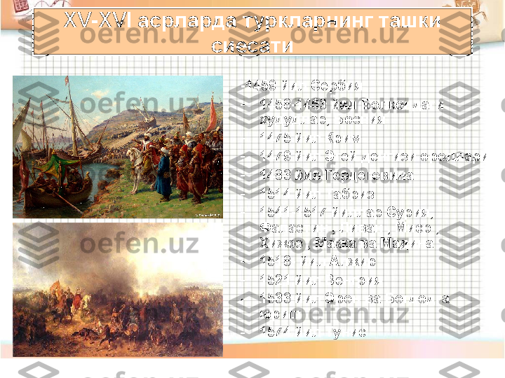 -1459 йил Сербия 
-
1458-1463 йил Болкондаги 
худудлар, Босния 
-
1475 йил Крим
-
1479 йил Эгей денгизи ороллари
-
1483 йил Герцеговина
-
1514 йил Табриз 
-
1541-1517 йиллар Сурия, 
Фаластин , Ливан , Миср , 
Хижоз , Макка ва Мадина
-
1518- йил Алжир
-
1521 йил Венгрия
-
1533 йил Эрон ва Богдодга 
юриш
-
1574 йил ТунисXV-XVI  асрларда туркларнинг ташки 
сиесати 