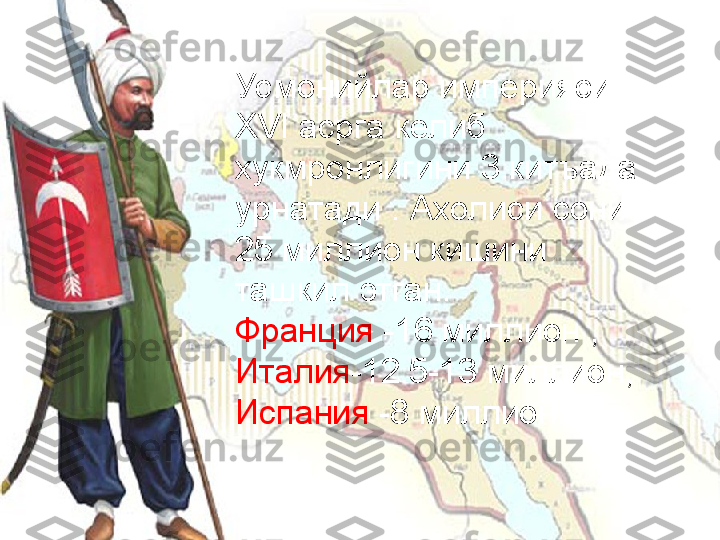 Усмонийлар империяси 
XVI  асрга келиб   
хукмронлигини 3 китъада 
урнатади  .  Ахолиси сони 
25 миллион кишини 
ташкил этган.
Франция  -16 миллион , 
Италия -12.5-13 миллион, 
Испания  -8 миллион. 