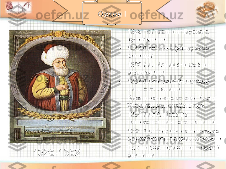 -
1326 пойтахтнинг Бурсага 
кучирилиши
-
1327 йил танга (акча) зарб 
килинди
-
1330 йил Изник (Никея)нинг 
эгалланиши
-
1337 йил Измит (Никомея) 
нинг эгалланиши
-
Византия императори Иоанн 
VI  билан муносабатлари
-
1354 йил Анкара ва 
Галиаополнинг эгалланиши
-
1361 йил биринчи яничарлар 
армиясининг ташкил этилиши
-
Девширма тизимининг жорий 
этилиши Орхон  I
1326-1362 