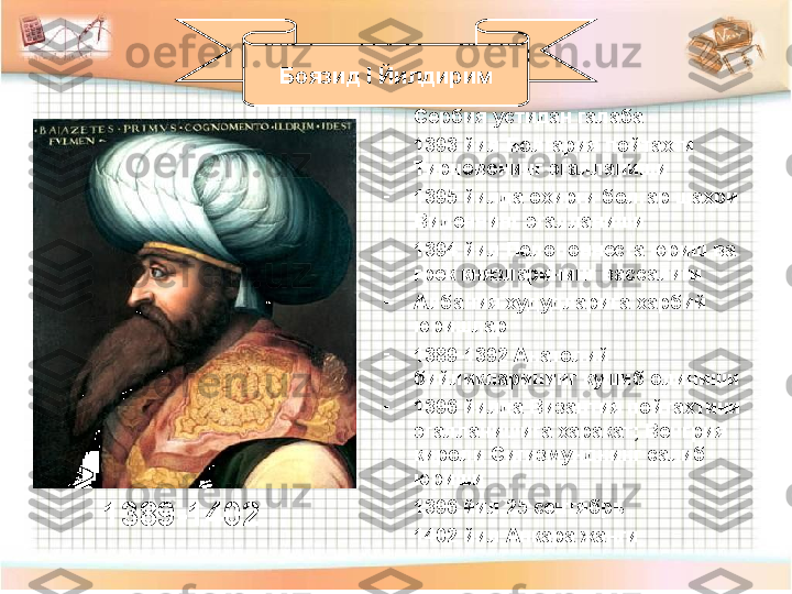 -
Сербия устидан галаба 
-
1393 йил Болгария пойтахти 
Тирновонинг эгалланиши
-
1395 йилда охирги болгар шахри 
Виденнинг эгалланиши
-
1394 йил Пелопоннесга юриш ва 
грек князларининг вассалиги
-
Албания худудларига харбий 
юришлар
-
1389-1392 Анатолий 
бийликларининг кушиб олиниши
-
1396 йилда Византия пойтахтини 
эгалланишига харакат ;  Венгрия 
кироли Сигизмунднинг салиб 
юриши
-
1396 йил 25 сентябрь 
-
1402 йил Анкара жанги Боязид  I  Йилдирим
1389-1402 