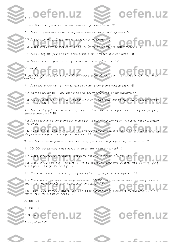 Kirish
1-bob.   Arabcha: globallashuv	 davri	 savollariga	 javob	 topish   13
1.1.   Arab	
 tili:	 globallashuv	 davrida	 tarjima	 muammolari	 va	 milliy	 o'ziga	 xoslik	 14
1.2.   Arabcha	
 tarjimasi:	 Global	 kompyuterlashtirish	 muammosi	 20
1.3.   Globallashuv	
 davrida	 arablashtirish:	 ta'lim,	 fan	 va	 mada niyatning	 asosiy	 masalalari	 34
1.4.   Arab	
 tilidagi	 xorijiy	 atamalarni	 arabizatsiya	 qilish:	 nimadan	 boshlash	 kerak?   40
1.5.   Arab	
 tili	 akademiyalari:	 umumiy	 maqsad	 sari	 har	 xil	 yo'llar	 bilan	 47
Xulosa	
 56
2-bob.   Xx	
 asr	 bo'sag'asidagi	 arab	 ommaviy	 axborot	 vositalari:	 funktsiyalar	 va	 rivojlanish
vazifalari   58
2.1.   Arab	
 davriy	 nashrlari:	 birinchi	 gazetalardan	 tortib	 zamonaviy	 matbuotgacha	 58
2.2.   63-yilda	
 XX	 asr	 oxiri	 - XXI	 boshlarida	 arab	 davriy	 nashrining	 ishlash	 xususiyatlari
2.3.   Arab	
 axborot	 agentliklari	 va	 radioeshittirishlari:	 zamonaviy	 texnologiyalar	 va	 an'anaviy	 siyosiy
tushunchalar	
 66
2.4.   Arab	
 sun'iy	 yo'ldosh	 kanallarining	 paydo	 bo'lishi	 va	 evolyutsiyasi:	 axborot	 siyosatiga	 yangi
yondashuvlar	
 umidi?   69
2.5.   Arab	
 davlatlarida	 zamonaviy	 sun'iy	 yo'ldoshli	 televidenie	 muammolari:	 huquqiy,	 madaniy,	 siyosiy
jihatlar	
 90
2.6.   Xulosa	
 o'rniga:	 arab	 mamlakatlarida	 zamonaviy	 ommaviy	 axborot	 vositalarining	 rivojlanishining
o'ziga	
 xos	 xususiyatlari,	 xususiyatlari,	 vazifalari	 97
3-bob.   Arab	
 ommaviy	 axborot	 vositalarining	 globallashuv	 jarayonidagi	 roli	 va	 o'rni   101
3.1.   XXI-XXI	
 asr	 oxiridagi	 globallashuv:	 birpolyar	 yoki	 ko'polyar	 dunyo?   101
3.2.   Globallashuv	
 G'arbning	 axborot,	 siyosiy	 va	 madaniy	 kengayishi	 sifatida	 108
3.3.   Globallashuv	
 davridagi	 texnotronik	 inqilob	 sharoitida	 ommaviy	 axborot	 vositalarining	 yangi
xususiyatlari:	
 istalgan	 va	 haqiqiy	 112
3.4.   Globallashuv	
 sharoitida	 arab	 ijtimoiy-siyosiy	 fikrining	 rivojlanish	 xususiyatlari	 11S
3.5.   Globallashuv	
 va	 arab	 madaniy	 an'analari:	 XX-XXI	 asr	 oxirlarida	 arab	 ommaviy	 axborot
vositalarida	
 muhokama	 (etakchi	 davriy	 nashrlar	 asosida)	 122
3.6.   Liberal	
 arab	 ommaviy	 axborot	 vositalari	 globallashuv	 davrida	 arablararo	 munosabatlar	 tizimining
hozirgi	
 holati	 va	 istiqbollari	 haqida	 131
Xulosa	
 135
Xulosa
 138
143-ilovalar
Bibliografiya	
 150 