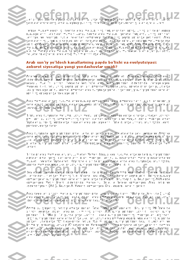 ular bir	 yoki	 boshqa	 siyosiy	 kuchga	 qo'shilib,	 unga	 moliyaviy	 (qisman	 yoki	 to'liq)	 qaram	 edilar.   Ushbu
gazetalar	
 ancha	 keng	 tarqalib,	 siyosiy	 yuzining	 individualligi	 va	 o'zgaruvchanligi	 bilan	 ajralib	 turardi.
Evropa	
 mustamlakachiligi	 davrida	 arab	 matbuotining	 rivojlanishidan	 so'ng,	 uning	 bir	 qator	 asosiy
xususiyatlarini	
 ta'kidlash	 mumkin.   Ushbu	 davrda	 arab	 matbuoti	 yanada	 rivojlandi,	 uning	 ko'rinishi
tahririyat	
 va	 nashriyot	 nuqtai	 nazaridan	 zamonaviy	 matbuotning	 paydo	 bo'lishiga	 yaqinlashdi.   Arab
gazetalarining	
 jurnalistik	 darajasi	 sezilarli	 darajada	 oshdi;   tabiatiga	 ko'ra	 ular	 ko'proq	 ma'lumotga	 ega
bo'ldilar.   Arab	
 jurnalistikasida	 siyosiy	 va	 mafkuraviy	 plyuralizm	 rivojlandi.   Arab	 matbuotining	 G'arb
matbuoti	
 va	 G'arb	 axborot	 agentliklariga	 nisbatan	 ochiqligi	 oshdi.   Mustaqil	 va	 o'ziga	 xos	 jurnalistik	 janr
sifatida	
 maqola	 arab	 matbuotida	 yagona	 va	 ustun	 bo'lib	 qoldi:	 shu	 munosabat	 bilan	 siljish	 yuz	 berdi,
natijada	
 nota	 (har	 xil	 shakllarda)	 muhim	 o'rinni	 egalladi,
Arab	
 sun'iy	 yo'ldosh	 kanallarining	 paydo	 bo'lishi	 va	 evolyutsiyasi:	 
axborot	
 siyosatiga	 yangi	 yondashuvlar	 umidi?
An'anaviy	
 arab	 er	 usti	 televideniesi	 60-yillarda	 rivojlana	 boshladi.   Arabcha	 maxsus	 (mamlakat)
televizor	
 yuqorida	 tavsiflangan	 translyatsiyaga	 xos	 bo'lgan	 xususiyatlar	 bilan	 ajralib	 turadi.   Shu
sababli,	
 muallifni	 birinchi	 navbatda	 vaqtincha	 arab	 sun'iy	 yo'ldosh	 televideniesi	 translyatsiyasi
masalasi	
 qiziqtiradi,	 uning	 paydo	 bo'lishi	 bir	 tomondan	 dunyoda	 ushbu	 sohada	 erishilgan	 yutuqlarga
tabiiy	
 reaktsiya	 bo'ldi,	 boshqa	 tomondan	 arab	 dunyosiga	 yo'naltirilgan	 xorijiy	 sun'iy	 yo'ldosh	 kanallari
sonining	
 ko'payishiga	 reaktsiya	 bo'ldi.
Arab	
 mamlakatlaridagi	 hukumatlar	 va	 xususiy	 kompaniyalar	 arab	 tomoshabinlarini	 jalb	 qilish	 va	 xorijiy
kanallarning	
 raqobatbardosh	 talablariga	 javob	 berish	 uchun	 Arab	 sun'iy	 yo'ldosh	 kanallarini	 yaratish
tashabbusini	
 ilgari	 surdilar.
Biroq,	
 arab	 dunyosida	 ma'lumot	 uchun	 mas'ul	 bo'lganlarni	 kosmos	 asriga	 kirishga	 undagan	 uchinchi
omil	
 bor:	 bu	 bizning	 zamonamizning	 qiyinchiliklaridan	 xabardorlik	 va	 mavjud	 texnik	 imkoniyatlardan
foydalanib,	
 hozirgi	 voqealarga	 nisbatan	 arab	 pozitsiyalarini	 ifoda	 etishga	 urinish,	 shuningdek	 tashqi
yondashuvlarga	
 qarshi.
Arab	
 dunyosida	 sun'iy	 yo'ldosh	 orqali	 tarqatish	 ba'zi	 Evropa	 mintaqalarida	 ba'zi	 Evropa	 va	 Amerika
kanallarini	
 qabul	 qilish	 bilan	 boshlandi.   Boshlanish	 Magrovda	 bo'lib	 o'tdi,	 u erda	 Evrovidenie	 efirga
uzatila	
 boshladi:	 yo'ldosh	 idishlarini	 olib	 kirish	 va	 hatto	 ishlab	 chiqarishga	 ruxsat	 berildi.   Keyin	 90-
yillarda.   sun'iy	
 yo'ldosh	 orqali	 uzatish	 texnologiyasi	 arab	 dunyosining	 boshqa	 mintaqalariga	 ham
tarqaldi.
Bir	
 qator	 arab	 mamlakatlari,	 shu	 jumladan	 Yaman	 Respublikasi	 hukumatlariga	 xalqaro	 sun'iy	 yo'ldosh
aloqalari	
 orqali	 yangiliklar	 kanallarini	 olish	 imkoniyati	 berildi,	 bu	 xabarlardan	 mahalliy	 xabarlarda	 va
mustaqil	
 ravishda	 foydalanadi.   Keyinchalik	 bir	 qator	 arab	 davlatlarida	 arab	 dunyosiga,	 shuningdek,
boshqa	
 mamlakatlarga	 uzatish	 uchun	 sun'iy	 yo'ldosh	 kanallari	 tashkil	 etildi.
Dastlab	
 xorijiy	 davlatlarga	 eshittirish	 arab	 tilida	 olib	 borilgan,	 ammo	 keyinchalik	 ingliz	 va	 frantsuz
tillarida	
 eshittiriladigan	 Misrning	 Nile	 TV	 kanali	 kabi	 chet	 tilidagi	 kanallar	 paydo	 bo'ldi.   So'ngra	 xususiy
kompaniyalar	
 sun'iy	 yo'ldosh	 kanallarini	 yaratishga	 qo'shilishdi.   Shunday	 qilib,	 Saudiyaning	 ARA	 aloqa
kompaniyasi	
 Yaqin	 Sharq	 televideniesi	 markazini,	 Dellat	 al-Baraka	 kompaniyasi	 Arab	 radio	 va
televideniyesini	
 (ART),	 Saudiya	 Al-Mavarid	 kompaniyasi	 Orbit	 axborot	 kanalini	 yaratdi.
Arab	
 davlatlari	 birinchi	 marta	 sun'iy	 yo'ldosh	 orqali	 uzatishga	 qiziqishni	 1967	 yilda	 Penzirtda	 (Tunis)
arab	
 axborot	 vazirlarining	 yig'ilishida	 tegishli	 arab	 ommaviy	 axborot	 vositalarini	 rivojlantirish	 uchun
texnik	
 imkoniyatlarni	 o'rganish	 to'g'risida	 qaror	 qabul	 qilishgan	 97.
Ammo	
 bu	 g'oyaning	 haqiqiy	 amalga	 oshishi	 faqat	 1985	 yilda	 boshlandi.	 Shu	 yilning	 28	 fevralida
birinchi	
 avlodga	 tegishli	 arab-sat	 tizimining	 birinchi	 A-A	 sun'iy	 yo'ldoshi	 uchirildi.   Ikkinchi	 sun'iy
yo'ldosh	
 1-B	 1985	 yil	 17	 iyunda	 ishga	 tushirildi.	 Ikkala	 sun'iy	 yo'ldoshning	 imkoniyatlari	 to'g'ridan-
to'g'ri	
 sun'iy	 yo'ldosh	 kanallarida	 efirga	 uzatilishi	 uchun	 arab	 ommaviy	 axborot	 vositalarining	 ixtiyorida
bo'lgan.   Fuqarolarga	
 "C"	 diapazonida	 radiusi	 2,5	 m	 bo'lgan	 sun'iy	 yo'ldosh	 qabul	 qiluvchilarni	 va
Shimoliy	
 Evropadan	 Janubiy	 Afrikagacha	 va	 Marokashdan	 Hindistongacha	 bo'lgan	 bo'shliqni	 qamrab
oluvchi	
 "S"	 diapazonida	 radiusi	 90	 sm	 ga	 teng	 bo'lgan	 yuqori	 kuchlanishli	 keng	 maydonli
antennalardan	
 foydalanishlari	 kerak.   Bundan	 tashqari,	 Arabsat	 yo'ldoshlaridan	 telefon	 aloqasini
ta'minlash	
 uchun	 foydalanilgan. 