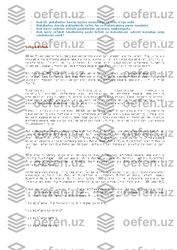  Arab tili:	 globallashuv	 davrida	 tarjima	 muammolari	 va	 milliy	 o'ziga	 xoslik
 Globallashuv	
 davrida	 arablashtirish:	 ta'lim,	 fan	 va	 madaniyatning	 asosiy	 masalalari
 Arab	
 davriy	 nashrlari:	 birinchi	 gazetalardan	 zamonaviy	 matbuotgacha
 Arab	
 sun'iy	 yo'ldosh	 kanallarining	 paydo	 bo'lishi	 va	 evolyutsiyasi:	 axborot	 siyosatiga	 yangi
yondashuvlar	
 umidi?
Ishga	
 kirish
XX	
 va	 21-asr	 boshlarida   dunyo	 globallashuv	 deb	 ataladigan	 jarayon	 ta'sirida.   Jahon	 ilmiy,	 jurnalistik
adabiyotlarida,	
 ommaviy	 axborot	 vositalarida	 bu	 atama	 turli	 xil	 talqinlarga	 ega	 va	 o'zlari	 uchun	 qutbli
qarama-qarshi	
 fikrlarni	 keltirib	 chiqaradi.   Bir	 narsa	 aniq:	 globallashuv	 zamonaviy	 dunyoning
iqtisodiyoti,	
 siyosati,	 madaniyati	 va	 ommaviy	 axborot	 vositalari	 uchun	 aniq	 haqiqatga	 aylandi.
Shunday	
 qilib,	 280	 millioninchi	 arab	 dunyosi,	 xohishidan	 qat'i	 nazar,	 ushbu	 yangi	 hodisaga	 duch	 keldi,
bu	
 nafaqat	 tushunish	 kerak,	 balki	 arab	 mamlakatlarining	 iqtisodiy,	 siyosiy,	 madaniy	 hayotining	 barcha
jabhalarini	
 moslashtirish	 zarur	 bo'lgan	 shart-sharoitlar,	 ommaviy	 axborot	 vositalari,	 tizim.	 ta'lim	 va
ma'rifat.
Yuqoridagilar,	
 	bizning	 	fikrimizcha,   ushbu	 	dissertatsiya	 	mavzusining
dolzarbligini   aniqlaydi   .   Zamonaviy	
 arab	 tadqiqotchilari	 va	 ommaviy	 axborot	 vositalarining
amaliyotchilari	
 arab	 dunyosining	 barcha	 burchaklariga	 ta'sir	 qiladigan,	 global	 qarashning	 shiddatli
globallashuv	
 jarayoni	 sharoitida,	 ularning	 tashqi	 ko'rinishi	 qanday	 ko'rinishda	 bo'lishidan	 qat'i	 nazar,
arab	
 ommaviy	 axborot	 vositalarining	 roli	 va	 o'rnini	 chuqur	 anglab	 olishlari	 kerak.
Mavzuni	
 ishlab	 chiqish	 darajasi.   XX-XXI	 asr	 oxirlarida	 nashr	 etilgan	 arab	 olimlarining	 asarlarida
globallashuvning	
 arab	 mamlakatlarining	 zamonaviy	 jamiyatiga	 ta'siri,	 globallashuvning	 ijtimoiy,	 ichki
va	
 tashqi	 siyosiy	 oqibatlari	 arab	 dunyosi	 hayotiga,	 shuningdek	 arab	 davlatlari	 madaniyati	 va	 individual
ommaviy	
 axborot	 vositalariga	 ta'sir	 ko'rsatadigan	 qator	 umumiy	 jihatlar	 ko'rib	 chiqilgan.   Ular	 orasida
mutaxassislarning	
 ishi
Abd	
 al-Salyam	 al-Misdi,	 al-Sayyid	 Yasin,	 Ahmad	 Abd	 al-Rahmon,	 Ibrohim	 Nafiya,	 Muhammad	 Ali	 al-
Uvayni,	
 Muhammad	 Ali	 Havat,	 Muhammad	 Rauf	 Hamed,	 Muhsin	 Amir	 Xudeyri,	 Solih	 al-Sinusi,	 Siham
Anar-i	
 Sassam	 Al-Hamad	 turklari,	 shuningdek,	 Arab	 al-Sharqidagi	 globallashuvning	 ijtimoiy-siyosiy
oqibatlari	
 bo'yicha	 bir	 qator	 jamoaviy	 asarlar,	 Abd	 al-Baset	 Abd	 al-Muta,	 Muhammad	 Ibrohim	 Mabruk
tahririyati	
 tomonidan	 Oliy	 Madaniyat	 Kengashi	 homiylik	 qilgan	 maqolalar	 to'plamlarida	 nashr	 etilgan.
Misr.
90-yillarda	
 dunyodagi	 o'zgarishlar	 kontekstida	 arab	 dunyosidagi	 ommaviy	 axborot	 vositalarining
umumiy	
 muammolari.   -	 XXI	 asr	 boshlari.	 Atif	 al-Abd	 va	 Fauziya	 al-Ali,	 Mahmud	 Il-ad-Din,	 Muhammad
Ali	
 al-Uvayniy,	 Muhammad	 Jobir	 al-Ansoriy,	 Rasim	 al-Jamal,	 Fathiy	 al-Arab	 mualliflarining	 asarlarida
ko'rib	
 chiqilgan.	 Abyari.
Zamonaviy	
 arab	 adabiy	 tilining	 rivojlanishi,	 fan	 va	 ta'limning	 arablashtirilishi,	 shuningdek	 arabchadan
arabchaga	
 tarjima	 qilinishi	 Abdulloh	 Muhammad	 al-Humeydan,	 Ahmad	 ad-Dabib,	 Tamam	 Hassan,
Xusam	
 al-Xatib,	 Shihada	 al Xuri   3
  ,	 shuningdek,	 1990-yillarda	 turli	 xil	 arablararo	 tashkilotlar	 va
individual	
 o'quv	 va	 ilmiy	 muassasalar	 tomonidan	 o'tkazilgan	 simpoziumlar	 materiallari.   -	 XXI	 boshi   b, \
Globallashuvning	
 turli	 jihatlari,	 shu	 jumladan	 ommaviy	 axborot	 vositalari	 faoliyati	 kontekstida	 bir	 qator
rus	
 tadqiqotchilarining	 ishlari,	 masalan,	 A.G.   Volodina,	 G.K.   Shirokova,	 E.G.   Kochetova,
E.V.   Nazarchuk,	
 A.S.   Panarina,	 V.A.   To'raeva,	 A.I.   Utkina,	 F.N.   Yurlova   5
  .
1
  Bibliografiyada	
 ilmiy	 manbalarning	 to'liq	 ro'yxatiga	 qarang.
2
  bibliografiyalarga	
 qarang?	 ..
3
  bibliografiyaga	
 qarang.
4
  bibliografiyaga
 qarang. 