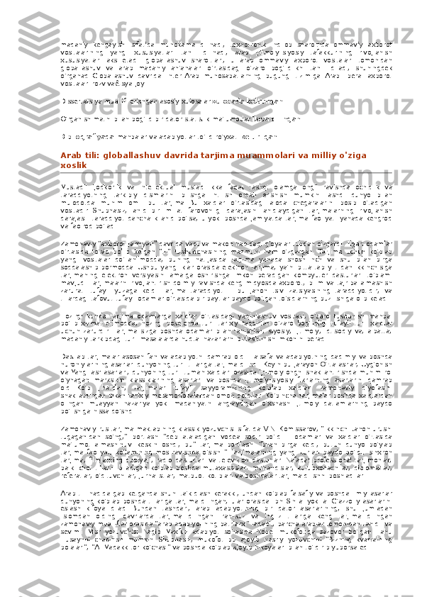 madaniy kengayishi	 sifatida	 muhokama	 qilinadi,	 texnotronik	 inqilob	 sharoitida	 ommaviy	 axborot
vositalarining	
 yangi	 xususiyatlari	 tahlil	 qilinadi,	 arab	 ijtimoiy-siyosiy	 tafakkurining	 rivojlanish
xususiyatlari	
 aks	 etadi.	 globallashuv	 sharoitlari,	 u arab	 ommaviy	 axborot	 vositalari	 tomonidan
globallashuv	
 va	 arab	 madaniy	 an'analari	 o'rtasidagi	 o'zaro	 bog'liqlikni	 tahlil	 qiladi,	 shuningdek
o'rganadi   Globallashuv	
 davrida	 Inter-Arab	 munosabatlarning	 bugungi	 tizimiga	 Arab	 liberal	 axborot
vositalari	
 rozvivaêtsya	 joy.
Dissertatsiya	
 muallifi	 erishgan	 asosiy	 xulosalar   xulosada	 keltirilgan.
O'rganish	
 matni	 bilan	 bog'liq	 bir	 qator	 statistik	 ma'lumotlar   ilova	 qilingan.
Bibliografiyada   manbalar	
 va	 adabiyotlar	 to'liq	 ro'yxati   keltirilgan.
Arab	
 tili:	 globallashuv	 davrida	 tarjima	 muammolari	 va	 milliy	 o'ziga	 
xoslik
Mustaqil	
 ijodkorlik	 va	 intellektual	 mustaqillikka	 faqat	 tashqi	 olamga	 ongli	 ravishda	 ochiqlik	 va
taraqqiyotning	
 tarkibiy	 qismlarini	 bilishga	 intilish	 orqali	 erishish	 mumkin.   Tashqi	 dunyo	 bilan
muloqotda	
 muhim	 omil	 bu	 tarjima.   Bu	 xalqlar	 o'rtasidagi	 aloqa	 chegaralarini	 bosib	 o'tadigan
vositadir.   Shubhasiz,	
 aniq	 bir	 millat	 farovonligi	 darajasini	 aniqlaydigan	 tarjimalarning	 rivojlanish
darajasi:	
 taraqqiyot	 qanchalik	 aniq	 bo'lsa,	 u yoki	 boshqa	 jamiyatda	 tarjima	 faoliyati	 yanada	 kengroq
va	
 faolroq	 bo'ladi.
Zamonaviy
 "axborot	 jamiyati"	 davrida	 vaqt	 va	 makon	 haqidagi	 g'oyalar	 tubdan	 o'zgardi.   Ilgari	 odamlar
o'rtasida	
 to'siq	 bo'lib	 kelgan	 "til"	 tushunchasining	 mazmuni	 ham	 o'zgargan.   Tarjima	 uchun	 ko'plab
yangi	
 vositalar	 qo'llanilmoqda,	 buning	 natijasida	 tarjima	 yanada	 shoshilinch	 va	 shu	 bilan	 birga
soddalashib	
 bormoqda.   Ushbu	 yangiliklar	 orasida	 elektron	 tarjima,	 ya'ni	 bitta	 tabiiy	 tildan	 ikkinchisiga
tarjimaning	
 elektron	 versiyasini	 amalga	 oshirishga	 imkon	 beradigan	 kompyuter	 dasturlari	 to'plami
mavjud.   Tarjimalarni	
 rivojlantirish	 doimiy	 ravishda	 keng	 miqyosda	 axborot,	 bilim	 va	 tajriba	 almashish
zarurati	
 tufayli	 yuzaga	 keldi.   Tarjima	 taraqqiyoti	 - bu	 jahon	 tsivilizatsiyasining	 taraqqiyotidir,	 va
tillardagi	
 tafovut	 tufayli	 odamlar	 o'rtasida	 bir	 paytlar	 paydo	 bo'lgan	 to'siqlarning	 buzilishiga	 olib	 keladi.
Hozirgi	
 kunda	 tarjima	 odamlarga	 xalqlar	 o'rtasidagi	 yaqinlashuv	 vositasi,	 o'zaro	 tushunish	 manbai
bo'lib	
 xizmat	 qilmoqda,	 hozirgi	 bosqichda	 turli	 tarixiy	 taqdirlari	 o'zaro	 bog'liqligi	 tufayli	 turli	 xalqlar
uchun	
 zarurdir.   Tarjima	 sizga	 boshqa	 odamlar	 bilan	 tanishish,	 siyosiy,	 ijtimoiy,	 iqtisodiy	 va,	 albatta,
madaniy	
 tarkibdagi	 turli	 masalalarda	 nuqtai	 nazarlarni	 birlashtirish	 imkonini	 beradi.
Dastlab	
 tarjimalar	 asosan	 fan	 va	 adabiyotni	 qamrab	 oldi.   Falsafa	 va	 adabiyotning	 qadimiy	 va	 boshqa
nuroniylarining	
 asarlari	 dunyoning	 turli	 tillariga	 tarjima	 qilindi.   Keyin	 bu	 jarayon	 O'rta	 asrlar,	 Uyg'onish
va	
 Yangi	 asr	 asarlari,	 dunyoning	 turli-tuman	 xalqlari	 orasida	 ijtimoiy	 ongni	 shakllantirishda	 muhim	 rol
o'ynagan	
 marksizm	 klassiklarining	 asarlari	 va	 boshqa	 ijtimoiy-siyosiy	 fikrlarning	 asarlarini	 qamrab
oldi.   Ko'p	
 jihatdan,	 tarjimalar	 tufayli	 sayyoramizning	 ko'plab	 xalqlari	 zamonaviy	 qiyofasini
shakllantirgan	
 ulkan	 tarixiy	 metamorfozalardan	 omon	 qoldilar.   Ko'pincha	 tarjimalar	 boshqa	 xalqlardan
olingan	
 muayyan	 nazariya	 yoki	 madaniyatni	 anglaydigan	 o'xshash	 ijtimoiy	 qatlamlarning	 paydo
bo'lishiga	
 hissa	 qo'shdi.
Zamonaviy	
 rus	 tarjima	 maktabining	 klassik	 yozuvchisi	 sifatida	 V.N.   Komissarov,	 "Ikkinchi	 Jahon	 urushi
tugaganidan	
 so'ng,"	 portlash	 "deb	 ataladigan	 voqea	 sodir	 bo'ldi	 - odamlar	 va	 xalqlar	 o'rtasida
ma'lumot	
 almashinuvi	 keskin	 oshdi,	 bu"	 tarjima	 portlashi	 "bilan	 birga	 keldi,	 butun	 dunyo	 bo'ylab
tarjima	
 faoliyati	 ko'lamining	 mos	 ravishda	 o'sishi."   Tarjimalarning	 yangi	 turlari	 paydo	 bo'ldi:	 sinxron
tarjima,	
 filmlarning	 dublyaji,	 radio	 dasturlari	 va	 televizion	 dasturlar.   Nafaqat	 professional	 tarjimonlar,
balki	
 chet	 tillarni	 biladigan	 ko'plab	 boshqa	 mutaxassislar:	 muhandislar,	 kutubxonachilar,	 diplomatlar,
referatlar,	
 o'qituvchilar,	 jurnalistlar,	 matbuot	 kotiblari	 va	 boshqalar	 tarjima	 qilishni	 boshladilar.
Arab	
 tili	 haqida	 gap	 ketganda	 shuni	 ta'kidlash	 kerakki,	 undan	 ko'plab	 falsafiy	 va	 boshqa	 ilmiy	 asarlar
dunyoning	
 ko'plab	 boshqa	 tillariga	 tarjima	 qilingan,	 ular	 orasida	 Ibn	 Sin	 al yoki	 al-G'azzoliy	 asarlarini
eslash	
 kifoya	 qiladi.   Bundan	 tashqari,	 arab	 adabiyotining	 bir	 qator	 asarlarining,	 shu	 jumladan
Islomdan	
 oldingi	 davrlarda	 tarjima	 qilingan.   Frantsuz	 va	 ingliz	 tillariga	 keng	 tarjima	 qilingan
zamonaviy	
 mualliflar	 orasida	 "arab	 adabiyotining	 patriarxi"	 laqabli,	 barcha	 arablar	 tomonidan	 taniqli	 va
sevimli	
 Misr	 yozuvchisi	 Nagib	 Maxfuz	 adabiyot	 sohasida	 Nobel	 mukofotiga	 sazovor	 bo'lgan	 Tahu
Husaynni	
 chaqirish	 mumkin.   Shubhasiz,	 mukofot	 bu	 ajoyib	 nasriy	 yozuvchini	 "Bizning	 kvartalning
bolalari",	
 "Al-Madakk	 tor	 ko'chasi"	 va	 boshqa	 ko'plab	 ajoyib	 hikoyalari	 bilan	 to'ldirib	 yuborsa	 edi. 