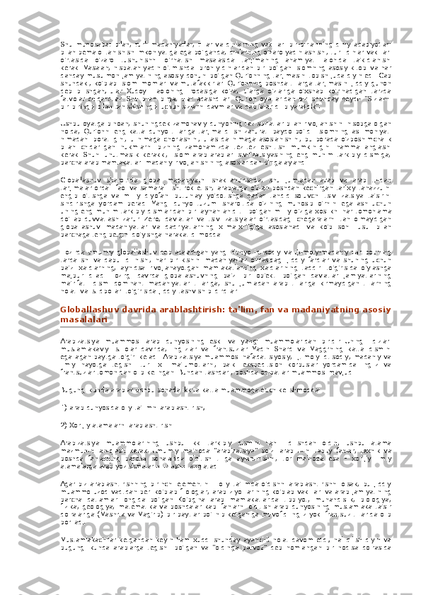 Shu munosabat	 bilan,	 turli	 madaniyatlar,	 tillar	 va	 dinlarning	 vakillari	 bir-birlarining	 diniy	 adabiyotlari
bilan	
 bemalol	 tanishish	 imkoniyatiga	 ega	 bo'lganda,	 dinlarning	 o'zaro	 yaqinlashishi,	 turli	 dinlar	 vakillari
o'rtasida	
 o'zaro	 tushunishni	 o'rnatish	 masalasida	 tarjimaning	 ahamiyati	 alohida	 ta'kidlanishi
kerak.   Masalan,	
 nisbatan	 yaqin	 o'tmishda	 Ibroniy	 dinlaridan	 biri	 bo'lgan	 Islomning	 asosiy	 kitobi	 va	 har
qanday	
 musulmon	 jamiyatining	 asosiy	 qonuni	 bo'lgan	 Qur'onning	 tarjimasini	 topish	 juda	 qiyin	 edi.   Gap
shundaki,	
 ko'plab	 Islom	 imomlari	 va	 mutafakkirlari	 Qur'onning	 boshqa	 tillarga	 tarjimasini	 jiddiy	 gunoh
deb	
 bilishgan;   ular	 Xudoyi	 Taoloning	 irodasiga	 ko'ra,	 ularga	 o'zlariga	 o'xshab	 ko'rinadigan	 tarzda
fatvolar	
 chiqardilar.   Shu	 bilan	 birga,	 ular	 adashdilar:	 Qur'on	 oyatlaridan	 biri	 shunday	 deydi:	 "Sizlarni
bir-biringiz	
 bilan	 tanishishingiz	 uchun	 sizlarni	 qavmlar	 va	 qabilalar	 qilib	 yaratdik".
Ushbu	
 oyatga	 binoan,	 shuningdek	 zamonaviy	 dunyoning	 tez	 sur'atlar	 bilan	 rivojlanishini	 hisobga	 olgan
holda,	
 Qur'onni	 eng	 katta	 dunyo	 tillariga	 tarjima	 qilish	 zarurati	 paydo	 bo'ldi.   Islomning	 asl	 mohiyati
nimadan	
 iboratligini,	 u nimaga	 chorlashini,	 u aslida	 nimaga	 asoslanishini,	 bu	 borada	 o'zboshimchalik
bilan	
 chiqarilgan	 hukmlarni	 bizning	 zamonamizda	 tez-tez	 eshitish	 mumkinligini	 hamma	 anglashi
kerak.   Shuni	
 unutmaslik	 kerakki,	 Islom	 arab	 arablari	 sivilizatsiyasining	 eng	 muhim	 tarkibiy	 qismiga,
barcha	
 arab	 mamlakatlari	 madaniy	 rivojlanishining	 asoslaridan	 biriga	 aylandi.
Globallashuv	
 sharoitida	 global	 madaniyatni	 shakllantirishda,	 shu	 jumladan	 arab	 va	 arab	 tilidan
tarjimalar	
 orqali	 faol	 va	 samarali	 ishtirok	 etish,	 arablarga	 o'zlari	 boshdan	 kechirgan	 tarixiy	 tanazzulni
engib	
 o'tishga	 va	 milliy	 qiyofani	 butunlay	 yo'qotishga	 qadar	 tahdid	 soluvchi	 tsivilizatsiya	 ta'sirini
sindirishga	
 yordam	 beradi.   Yangi	 dunyo	 tuzumi	 sharoitida	 o'zining	 munosib	 o'rnini	 egallash	 uchun
uning	
 eng	 muhim	 tarkibiy	 qismlaridan	 biri	 aynan	 aniq	 til bo'lgan	 milliy	 o'ziga	 xoslikni	 har	 tomonlama
qo'llab-quvvatlash	
 zarur.   Zero,	 davlatlar	 va	 tsivilizatsiyalar	 o'rtasidagi	 chegaralarni	 tan	 olmaydigan
globallashuv	
 madaniyatlar	 va	 qadriyatlarning	 xilma-xilligiga	 asoslanadi	 va	 ko'p	 sonli	 usul	 bilan
barchaga	
 teng	 belgini	 qo'yishga	 harakat	 qilmoqda.
Hozirda	
 umumiy	 globallashuv	 deb	 ataladigan	 yangi	 dunyo	 iqtisodiy	 va	 ijtimoiy-madaniy	 tartibotining
tarqalishi	
 va	 qabul	 qilinishi,	 har	 bir	 kishini	 madaniyatlar	 o'rtasidagi	 jiddiy	 farqlar	 va	 shuning	 uchun
ba'zi	
 xalqlarning,	 ayniqsa	 rivojlanayotgan	 mamlakatlarning	 xalqlarining	 taqdiri	 to'g'risida	 o'ylashga
majbur	
 qiladi.   Hozirgi	 davrda	 globallashuvning	 ba'zi	 bir	 ob'ekti	 bo'lgan	 davlatlar	 jamiyatlarining
ma'rifatli	
 qismi	 dominant	 madaniyatlar	 tillariga,	 shu	 jumladan	 arab	 tillariga	 kirmaydigan	 tillarning
holati	
 va	 istiqbollari	 to'g'risida	 jiddiy	 tashvish	 bildirdilar.
Globallashuv	
 davrida	 arablashtirish:	 ta'lim,	 fan	 va	 madaniyatning	 asosiy
masalalari
Arabizatsiya	
 muammosi	 arab	 dunyosining	 eski	 va	 yangi	 muammolaridan	 biridir.   Uning	 ildizlari
mustamlakaviy	
 istilolar	 davrida,	 inglizlar	 va	 frantsuzlar	 Yaqin	 Sharq	 va	 Maggrning	 katta	 qismini
egallagan	
 paytga	 to'g'ri	 keladi.   Arabizatsiya	 muammosi	 nafaqat	 siyosiy,	 ijtimoiy-iqtisodiy,	 madaniy	 va
ilmiy	
 hayotga	 tegishli	 turli	 xil	 ma'lumotlarni,	 balki	 ekspeditsion	 korpuslar	 yordamida	 ingliz	 va
frantsuzlar	
 tomonidan	 olib	 kelingan.   Bundan	 tashqari,	 boshqa	 oqibatlar	 muammosi	 mavjud.
Bugungi	
 kunda	 arablar	 ushbu	 sohada	 ikkita	 katta	 muammoga	 duch	 kelishmoqda:
1)	
 arab	 dunyosida	 oliy	 ta'limni	 arablashtirish;
2)	
 Xorijiy	 atamalarni	 arablashtirish.
Arabizatsiya	
 muammolarining	 ushbu	 ikki	 tarkibiy	 qismini	 tahlil	 qilishdan	 oldin,	 ushbu	 atama
mazmunini	
 aniqlash	 kerak.   Umumiy	 ma'noda	 "arabizatsiya"	 so'zi	 arab	 tilini	 tabiiy	 fanlar,	 texnik	 va
boshqa	
 fanlarning	 barcha	 sohalarida	 o'qitish	 tiliga	 aylantirishni,	 tor	 ma'noda	 esa	 - xorijiy	 ilmiy
atamalarga	
 arab	 yozishmalarini	 izlashni	 anglatadi.
Agar	
 biz	 arablashtirishning	 birinchi	 elementini	 - oliy	 ta'limda	 o'qishni	 arablashtirishni	 olsak,	 bu	 jiddiy
muammo	
 uzoq	 vaqtdan	 beri	 ko'plab	 filologlar,	 arab	 ziyolilarining	 ko'plab	 vakillari	 va	 arab	 jamiyatining
barcha	
 qatlamlari	 ongida	 bo'lgan.   Ko'pgina	 arab	 mamlakatlarida	 tibbiyot,	 muhandislik,	 biologiya,
fizika,	
 geologiya,	 matematika	 va	 boshqalar	 kabi	 fanlarni	 o'qitish	 arab	 dunyosining	 mustamlaka	 ta'sir
doiralariga	
 (Mashrik	 va	 Mag'rib)	 bir	 paytlar	 bo'linib	 ketganiga	 muvofiq	 ingliz	 yoki	 frantsuz	 tillarida	 olib
boriladi.
Mustamlakachilar	
 ketgandan	 keyin	 ham	 xuddi	 shunday	 ayanchli	 holat	 davom	 etdi;   hal	 qilish	 qiyin	 va
bugungi	
 kunda	 arablarga	 tegishli	 bo'lgan	 va	 "oldinga	 parvoz"	 deb	 nomlangan	 bir	 hodisa	 doirasida 