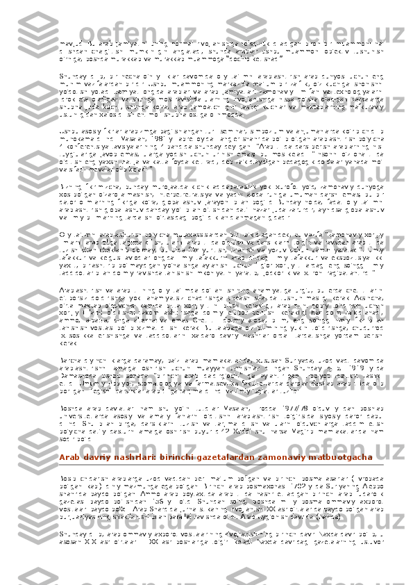 mavjud.   Bu arab	 jamiyatini	 uning	 normal	 rivojlanishiga	 to'sqinlik	 qiladigan	 biron	 bir	 muammoni	 hal
qilishdan	
 chalg'itishi	 mumkinligini	 anglatadi,	 shunda	 arablar	 ushbu	 muammoni	 ob'ektiv	 tushunish
o'rniga,	
 boshqa	 murakkab	 va	 murakkab	 muammoga	 “qochib	 ketishadi”.
Shunday	
 qilib,	 bir	 necha	 o'n	 yilliklar	 davomida	 oliy	 ta'limni	 arablashtirish	 arab	 dunyosi	 uchun	 eng
muhim	
 vazifalardan	 biridir.   Ushbu	 muammoning	 markazida	 ma'lum	 bir	 zaiflik,	 o'z	 kuchiga	 ishonishni
yo'qotish	
 yotadi.   Jamiyat	 ongida	 arablar	 va	 arab	 jamiyatlari	 zamonaviy	 ilm-fan	 va	 texnologiyalarni
idrok	
 eta	 oladigan	 va	 shunga	 mos	 ravishda	 ularning	 rivojlanishiga	 hissa	 qo'sha	 oladigan	 narsalarga
shubha	
 juda	 kuchli;   shunga	 ko'ra,	 arab	 jamoatchiligini	 tashqi	 kuchlar	 va	 maktablarning	 mafkuraviy
ustunligidan	
 xalos	 qilish	 ehtimoli	 shubha	 ostiga	 olinmoqda.
Ushbu	
 asosiy	 fikrlar	 arabizmga	 bag'ishlangan	 turli	 seminar,	 simpozium	 va	 anjumanlarda	 ko'rib	 chiqilib
muhokama	
 qilindi.   Masalan,	 1981	 yil	 aprel	 oyida	 Tangier	 shahrida	 bo'lib	 o'tgan	 arablashtirish	 bo'yicha
4-konferentsiya	
 tavsiyalarining	 4-bandida	 shunday	 deyilgan:	 "Arab	 tilida	 dars	 berish	 arablarning	 his-
tuyg'ulariga	
 javob	 emas,	 ularga	 yoqish	 uchun	 urinish	 emas;	 bu	 mos	 keladi.	 "Insonni	 o'z	 ona	 tilida
o'qitish	
 eng	 yaxshi	 natija	 va	 katta	 foyda	 keltiradi,	 deb	 ta'kidlaydigan	 pedagogik	 qoidalar	 yanada	 mo'l
va	
 sifatli	 mevalar	 olib	 keladi."
Bizning	
 fikrimizcha,	 bunday	 murojaatda	 kichik	 aqidaparastlik	 yoki	 xurofot	 yo'q;   zamonaviy	 dunyoga
xos	
 bo'lgan	 o'zaro	 almashish,	 interpetretratsiya	 va	 yaqin	 aloqa	 ruhiga	 umuman	 qarshi	 emas,	 bu	 bir
qator	
 olimlarning	 fikriga	 ko'ra,	 globallashuv	 jarayoni	 bilan	 bog'liq.   Bunday	 holda,	 faqat	 oliy	 ta'limni
arablashtirish	
 globallashuv	 qanday	 yo'l	 bilan	 o'tishidan	 qat'i	 nazar	 juda	 zarurdir,	 ayniqsa	 globallashuv
va	
 ilmiy	 bilimlarning	 tarqalishi	 o'rtasidagi	 bog'liqlik	 aniqlanmaganligidadir.
Oliy	
 ta'limni	 arablashtirish	 bo'yicha	 mutaxassislardan	 biri	 ta'kidlaganidek,	 bu	 vazifa	 "zamonaviy	 xorijiy
ilmlarni	
 arab	 tiliga	 tarjima	 qilish,	 ularni	 arab	 tilida	 o'qitish	 va	 darsliklarni	 to'g'ri	 va	 ravshan	 arab	 tilida
tuzish	
 bilan	 cheklanib	 qolmay,	 bu	 tilda	 fikr	 yuritish,	 izlanish	 va	 yozuv	 uchun	 zamin	 yaratadi".	 Ilmiy
tafakkur	
 va	 kelgusi	 avlodlar	 ongida	 ilmiy	 tafakkurni	 arab	 tilidagi	 ilmiy	 tafakkur	 va	 ekspozitsiya	 ikki
yaxlit,	
 birlashtirib	 bo'lmaydigan	 yo'nalishga	 aylanishi	 uchun   "ilg'or	 xorijiy	 tillardagi	 eng	 so'nggi	 ilmiy
tadqiqotlar	
 bilan	 doimiy	 ravishda	 tanishish	 imkoniyatini	 yaratib,	 ijodkorlik	 va	 ixtironi	 rag'batlantirdi."
Arablashtirish	
 va	 arab	 tilining	 oliy	 ta'limda	 qo'llanilishining	 ahamiyatiga	 urg'u,	 bu	 erda	 chet	 tillarini
e'tiborsiz	
 qoldirishga	 yoki	 ahamiyatsiz	 chaqirishga	 undash	 sifatida	 tushunilmasligi	 kerak.   Aksincha,
o'rta	
 maktab	 o'quvchisi	 kamida	 bitta	 xorijiy	 tilni	 bilishi	 kerakligi,	 arab	 tilini	 ijobiy	 to'ldirishi	 uchun
xorijiy	
 tillarni	 o'qitishni	 takomillashtirishga	 doimiy	 e'tibor	 berilishi	 kerakligi	 har	 doim	 ta'kidlanadi,
ammo,	
 albatta,	 unga	 alternativa	 emas.   Chet	 tili	 doimiy	 aloqa,	 bilim,	 eng	 so'nggi	 ilmiy	 fikr	 bilan
tanishish	
 vositasi	 bo'lib	 xizmat	 qilishi	 kerak.   Bu	 talabaga	 o'z	 bilimining	 yukini	 to'ldirishga,	 chuqurroq
ixtisoslikka	
 erishishga	 va	 tadqiqotlarini	 xalqaro	 davriy	 nashrlar	 orqali	 tarqatishga	 yordam	 berishi
kerak.
Barcha	
 qiyinchiliklarga	 qaramay,	 ba'zi	 arab	 mamlakatlarida,	 xususan	 Suriyada,	 uzoq	 vaqt	 davomida
arablashtirishni	
 amalga	 oshirish	 uchun	 muayyan	 urinishlar	 qilingan.   Shunday	 qilib,	 1919	 yilda
Damashqda	
 ushbu	 sohada	 "birinchi	 arab	 qaldirg'ochi"	 ga	 aylantirilgan	 Tibbiyot	 instituti	 tashkil
etildi.   Umumiy	
 tibbiyot,	 stomatologiya	 va	 farmatsevtika	 fakultetlarida	 darslar	 dastlab	 arab	 tilida	 olib
borilgan.   Tegishli	
 darsliklar	 arab	 tiliga	 tarjima	 qilindi	 va	 ilmiy	 lug'atlar	 tuzildi.
Boshqa	
 arab	 davlatlari	 ham	 shu	 yo'lni	 tutdilar.   Masalan,	 Iroqda	 1977/78	 o'quv	 yilidan	 boshlab
universitetlarda	
 asosiy	 va	 amaliy	 fanlarni	 o'qitishni	 arablashtirish	 to'g'risida	 siyosiy	 qaror	 qabul
qilindi.   Shu	
 bilan	 birga,	 darsliklarni	 tuzish	 va	 tarjima	 qilish	 va	 ularni	 o'quvchilarga	 taqdim	 etish
bo'yicha	
 qat'iy	 dasturni	 amalga	 oshirish	 buyurildi42.   Xuddi	 shu	 narsa	 Mag'rib	 mamlakatlarida	 ham
sodir	
 bo'ldi.
Arab
 davriy	 nashrlari:	 birinchi	 gazetalardan	 zamonaviy	 matbuotgacha
Bosib	
 chiqarish	 arablarga	 uzoq	 vaqtdan	 beri	 ma'lum	 bo'lgan	 va	 birinchi	 bosma	 asarlar	 (Evropada
bo'lgani	
 kabi)	 diniy	 mazmunga	 ega	 bo'lgan.   Birinchi	 arab	 bosmaxonasi	 1702	 yilda	 Suriyaning	 Aleppo
shahrida	
 paydo	 bo'lgan.   Ammo	 arab	 poytaxtida	 arab	 tilida	 nashr	 etiladigan	 birinchi	 arab	 fuqarolik
gazetasi	
 paydo	 bo'lishidan	 156	 yil	 o'tdi.   Shundan	 so'ng,	 boshqa	 milliy	 bosma	 ommaviy	 axborot
vositalari	
 paydo	 bo'ldi.   Arab	 Sharqida	 jurnalistikaning	 rivojlanishi	 XX	 asr	 o'rtalarida	 paydo	 bo'lgan	 arab
burjuaziyasining	
 shakllanishi	 bilan	 parallel	 ravishda	 o'tdi.   Arab	 Uyg'onish	 davrida	 (Nahda).
Shunday	
 qilib,	 arab	 ommaviy	 axborot	 vositalarining	 rivojlanishining	 birinchi	 davri	 Naxda	 davri	 bo'lib,	 u
asosan	
 XIX	 asr	 o'rtalari	 - XX	 asr	 boshlariga	 to'g'ri	 keladi.   Naxda	 davridagi	 gazetalarning	 ustuvor 