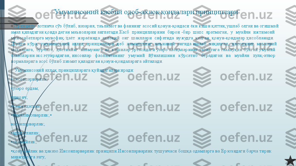 Умуминсоний касбий одоб-ахлоқ қоидалари принциплари
« Принцип»-лотинча сўз бўлиб, назария, таълимот ва фаннинг асосий қонун-қоидаси ёки киши қаттиқ ушлаб олган ва огишмай 
амал қиладиган қоида деган маъноларни англатади.Касб  принципларини  бирон -бир  шахс  яратмаган,  у  муайян  ижтимоий  
муносабатларга мувофиқ  ҳаёт  жараёнида  ахлоқий  онг  шакллари  сифатида  вужудга  келган  қонун-қоидалар ҳисобланади.  
Шунга  кўра,  умуминсоний  ахлоқ  принциплари  деб  жамиятнинг  маънавий  онгида ишлаб  чиқилган,  инсоннинг  маънавий  
моҳиятига,  бурчига,  ҳаётининг  мазмунига  ва  кишилар ўртасидаги ўзаро алоқаларнинг табиатига тааллуқли бўлган умумий 
талабларни акс эттирадиган, инсонлар   фаолиятининг   умумий   йўналишини   кўрсатиб   берадиган   ва   муайян   хулқ-атвор 
нормаларига асос бўлиб хизмат қиладиган қонун-қоидаларига айтилади.
    Умуминсоний ахлоқ принципларига қуйидагиларкиради:
• инсонпарварлик;
• ўзаро ёрдам;
• ишонч;
• хамжиҳатлик;
• тинчликсеварлик;•
ватанпарварлик;
• адолатлилик;
• одамийлик;
• қонунийлик ва ҳаказо.Инсонпарварлик принципи.Инсонпарварлик тушунчаси бошқа одамларга ва Ер юзидаги барча тирик 
мавжудотга эзгу,              
