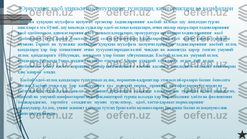 Юристнинг касб этикаси институтининг тузилиши, категориялари ва вазифалари

   Суд  ва  ҳуқуқни  муҳофаза  қилувчи  органлар  ходимларининг  касбий  ахлоқи  шу  жиҳатдан турли 
шаклларга эга бўлиб, шу маънода судьялар одоб-ахлоқи қоидалари, ички ишлар идоралари ходимларининг 
касб одобномаси, адвокатларнинг касб этикаси қоидалари, прокуратура органлари ходимларининг  касб  
одобномаси,  ёхуд  давлат  божхона  ёхуд  солиқ  қўмиталари  ходимларининг касб  одоби  ҳақида  гапириш  
мумкин. Таркиб  ва  тузилиш  жиҳатдан  ҳуқуқни  муҳофаза  қилувчи идоралар  ходимларининг  касбий  ахлоқ  
қоидалари  ҳар  бир  хизматнинг  ички  хусусиятларидан келиб  чиқади  ва  жамиятда  қарор  топган  умумий  
ахлоқ  қоидаларига  бўйсунади,  аниқроғи  улар билан  уйғунлашади. Касбий ахлоқ ва  умумий ахлоқ 
қоидалари ўртасида ўзаро зиддият истисно этилади.  Айрим  ҳуқуқий  соҳаларда  ахлоқ  ёки  ахлоқ  
одобномаси  ушбу  касбга  киришни  ихтиёр қилганкишига  касбий  қасамёд  шаклидаги  ахлоқий  талабларни  
ҳам  қамраб  олади.

   Касбий одоб-ахлоқ қоидалари тушунчаси аҳлоқ, норматив-қадриятлар этикаси иборалари билан  бевосита  
боғлиқ.Касбий этика-ҳар  бир  касб-ҳунарга  хос  ахлоқий  норма,  принцип  ва сифатларни ўрганади ва 
ҳаётгататбиқ этади.Ахлоқ -инсон  ва  жамият  ўртасидаги  объектив  алоқадорлик  туфайли  келиб  чиқадиган, 
шахсий ва  умумий манфаатларни мувофиқлаштириб туриш асосида ҳар бир шахснинг ҳаёти ва фаолиятини   
бошқарадиган,   тартибга   соладиган   муаян   хулқ-атвор,   одоб, хатти-ҳаракат нормаларнинг 
мажмуидир.Ахлоқ, унинг жамият ҳаётида тутган ўрни каби муаммоларни ўрганиш билан ахлоқшунослик 
фани шугулланади.              