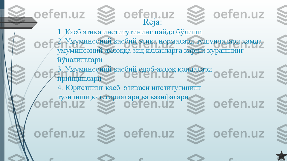                                        Reja:
1. Касб этика институтининг пайдо бўлиши
2.   Умуминсоний касбий этика нормалари тушунчалари ҳамда 
умуминсоний ахлоққа зид иллатларга қарши курашнинг 
йўналишлари
3.   Умуминсоний касбий одоб-ахлоқ қоидалари 
принциплари
4. Юристнинг касб  этикаси институтининг 
тузилиши,категориялари ва вазифалари              
