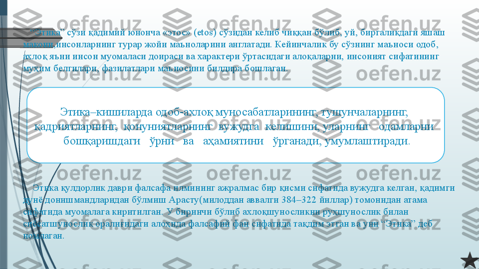      
   “ Этика” сўзи қадимий юнонча «этос» ( etos)  сўзидан келиб чиққан бўлиб, уй, биргаликдаги яшаш 
макони,инсонларнинг турар жойи маъноларини англатади. Кейинчалик бу сўзнинг маъноси одоб, 
ахлоқ яъни инсон муомаласи доираси ва характери ўртасидаги алоқаларни, инсоният сифатининг 
муҳим белгилари, фазилатлари маъносини билдира бошлаган.
    
    Этика қулдорлик даври фалсафа илмининг ажралмас бир қисми сифатида вужудга келган, қадимги 
дунё донишмандларидан бўлмиш Арасту(милоддан аввалги 384–322 йиллар) томонидан атама 
сифатида муомалага киритилган. У биринчи бўлиб ахлоқшуносликни руҳшунослик билан 
сиёсатшунослик оралиғидаги алоҳида фалсафий фан сифатида тақдим этган ва уни “Этика” деб 
номлаган.
    Этика–кишиларда одоб-ахлоқ муносабатларининг, тушунчаларнинг,  
қадриятларнинг,  қонуниятларнинг  вужудга  келишини, уларнинг   одамларни  
 бошқаришдаги   ўрни   ва   аҳамиятини   ўрганади, умумлаштиради.              
