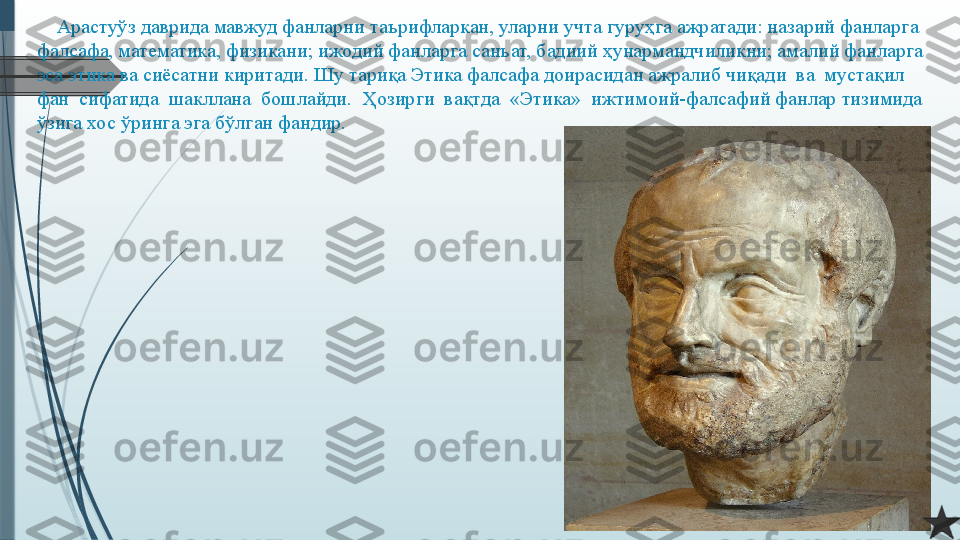      Арастуўз даврида мавжуд фанларни таърифларкан, уларни учта гуруҳга ажратади: назарий фанларга 
фалсафа, математика, физикани; ижодий фанларга санъат, бадиий ҳунармандчиликни; амалий фанларга 
эса этика ва сиёсатни киритади. Шу тариқа Этика фалсафа доирасидан ажралиб чиқади  ва  мустақил  
фан  сифатида  шакллана  бошлайди.  Ҳозирги  вақтда  «Этика»  ижтимоий-фалсафий фанлар тизимида 
ўзига хос ўринга эга бўлган фандир.              