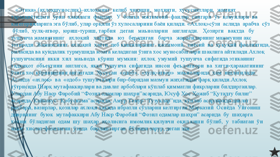     «Этика» (ахлоқшунослик)–ахлоқнинг  келиб  чиқиши,  моҳияти,  хусусиятлари,  жамият 
тараққиётидаги  ўрни  ҳақидаги  фандир.  У  бошқа  ижтимоий  фанлар  сингари  ўз  қонунлари  ва 
категорияларига эга бўлиб, улар орқали ўз хулосаларини баён қилади. «Ахлоқ»сўзи  аслида  арабча  сўз 
 бўлиб,  хулқ-атвор,  юриш-туриш, тарбия   деган   маъноларни   англатади.   Ҳозирги   вақтда   бу   
тушунча жамиятнинг   ахлоқий   ҳаётида   юз   берадиган   барча   жараёнларнинг мажмуини акс 
эттиради. Жамиятнинг  ахлоқий  ҳаёти  деб кишиларнинг  ижтимоий,  сиёсий  ва  хуқуқий  фаолиятида, 
оиласида ва кундалик турмушида юзага келадиган ўзига хос муносабатлари шаклига айтилади.Ахлоқ  
тушунчасини  икки  хил  маънода  кўриш  мумкин:  ахлоқ  умумий  тушунча  сифатида этиканинг  
тадқиқот  объектини  англатса,  якка  тушунча  сифатида  инсон  феъл-атвори  ва  хатти-ҳаракатининг 
ўзига хос кўринишини англатади. Хусусан  «одоб»,  «хулқ-атвор»  маъноларида  ҳам  ишлатилади.  
Аслида  «ахлоқ»  ва  «одоб» тушунчалари бир-биридан мазмун жиҳатидан фарқ қилади.Ахлоқ 
тўғрисида Шарқ мутафаккирлари ва давлат арбоблари кўплаб қимматли фикрларни билдирганлар. 
Улардан Абу Наср Фаробий “Фозил одамлар шаҳри”асарида, Юсуф Хос Ҳожиб “Қутадғу билиг” 
асарида, Кайковус “Қобуснома”асарида, Амур Темур “Тузуклар”ида, кўплаб асарларида давлат 
раҳбари, вазирлар, қозилар ахлоқи ҳақида ибратли сўзларни келтирган.Марказий  Осиёда  Уйғониш  
даврининг  буюк  мутафаккири Абу Наср Фаробий “Фозил одамлар шаҳри” асарида  бу  шаҳарга  
ҳоким  бўладиган  одам  шу  шаҳар  аҳолисига  имомлик қилувчи  оқил киши  бўлиб,  у  табиатан  ўн  
икки  хислат-фазилатни  ўзида  бирлаштирган  бўлиши зарур, деган эди              